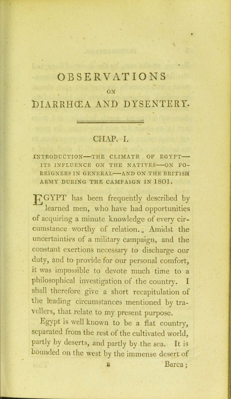 t ' DlARRHCEA and dysentery. CHAP. I. INTRODUCTION THE CLIMATE OP EGYPT ITS INFLUENCE ON THE NATIVES ON FO- REIGNERS IN GENERAL AND ON THE BRITISH ARMY DURING THE CAMPAIGN IN 1801. learned men, who have had opportunities cumstance worthy of relation. „ Amidst the uncertainties of a military campaign, and the constant exertions necessary to discharge our it was impossible to devote much time to a philosophical investigation of the country. I shall therefore give a short recapitulation of the leading circumstances mentioned by tra- vellers, that relate to my present purpose. Egypt is well known to be a flat country, separated from the rest of the cultivated world, partly by deserts, and partly by the sea. It is bounded on the west by the immense desert of has been frequently described by of acquiring a minute knowledge of every cir- duty, and to provide for our personal comfort. Barca;