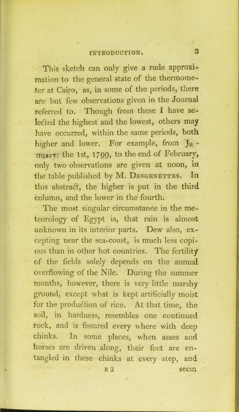 This sketch can only give a rude approxi- mation to the general state of the thermome- ter at Cairo, as, in some of the periods, there are but few observations given in the Journal referred to. Though from these I have se- lected the highest and the lowest* others may have occurred, within the same periods, both higher and lower. For example, from Ja - mizrv: the 1st, 1799, to the end of February, only two observations are given at noon, in the table published by M. Desgenettes. In this abstract, the higher is put in the third column, and the lower in the fourthi The most singular circumstance in the me- teorology of Egypt is, that rain is almost unknown in its interior parts. Dew also, ex- cepting near the sea-coast, is much less copi- ous than in other hot countries. The fertility of the fields solely depends on the annual overflowing of the Nile. During the summer months, however, there is very little marshy ground, except what is kept artificially moist for the production of rice. At that time, the soil, in hardness, resembles one continued rock, and is fissured every where with deep chinks. In some places, when asses and horses are driven along, their feet are en- tangled in these chinks at every step, and b 2 seem