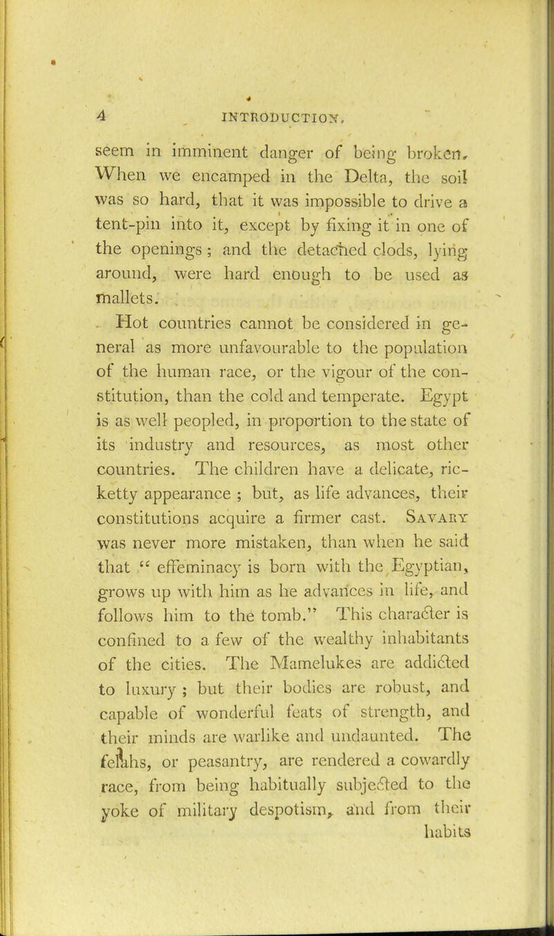 seem in imminent danger of being broken. When we encamped in the Delta, the soil was so hard, that it was impossible to drive a tent-pin into it, except by fixing it in one of the openings ; and the detached clods, lying around, were hard enough to be used as mallets. Hot countries cannot be considered in ge- neral as more unfavourable to the population of the human race, or the vigour of the con- stitution, than the cold and temperate. Egypt is as well peopled, in proportion to the state of its industry and resources, as most other countries. The children have a delicate, ric- ketty appearance ; but, as life advances, their constitutions acquire a firmer cast. Savary was never more mistaken, than when he said that “ effeminacy is born with the Egyptian, grows up with him as he advances in life, and follows him to the tomb.” This character is confined to a few of the wealthy inhabitants of the cities. The Mamelukes are addicted to luxury ; but their bodies are robust, and capable of wonderful feats of strength, and their minds are warlike and undaunted. The feftihs, or peasantry, are rendered a cowardly race, from being habitually subjected to the yoke of military despotism,, and from their habits