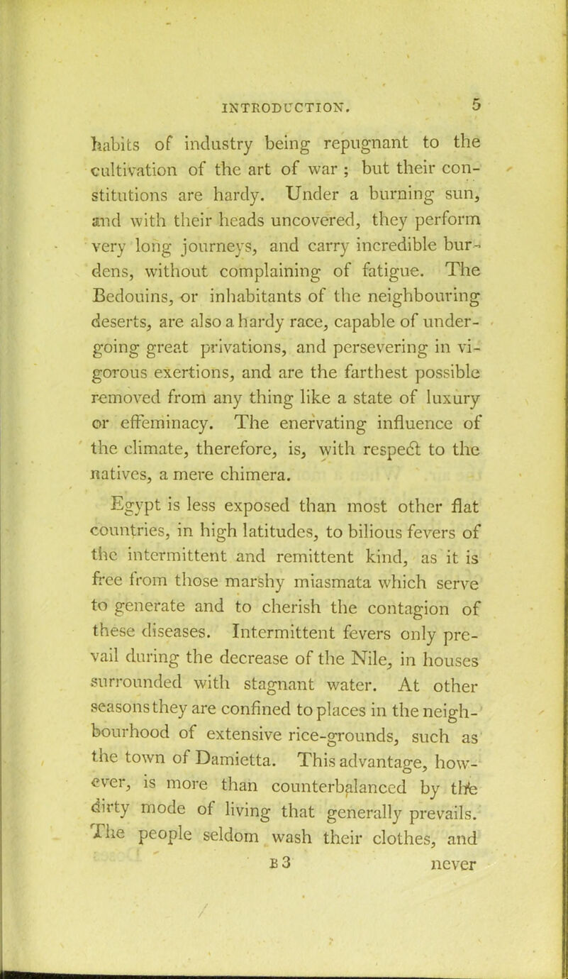 habits of industry being repugnant to the cultivation of the art of war ; but their con- stitutions are hardy. Under a burning sun, and with their heads uncovered, they perform very long journeys, and carry incredible bur- dens, without complaining of fatigue. The Bedouins, or inhabitants of the neighbouring deserts, are also a hardy race, capable of under- going great privations, and persevering in vi- gorous exertions, and are the farthest possible removed from any thing like a state of luxury or effeminacy. The enervating influence of the climate, therefore, is, with respedl to the natives, a mere chimera. Egypt is less exposed than most other flat countries, in high latitudes, to bilious fevers of the intermittent and remittent kind, as it is free from those marshy miasmata which serve to generate and to cherish the contagion of these diseases. Intermittent fevers only pre- vail during the decrease of the Nile, in houses surrounded with stagnant water. At other seasons they are confined to places in the neigh- bourhood of extensive rice-grounds, such as the town of Damietta. This advantage, how- ever, is more than counterbalanced by tbfe duty mode of living that generally prevails. The people seldom wash their clothes, and * I ✓ b 3 never /