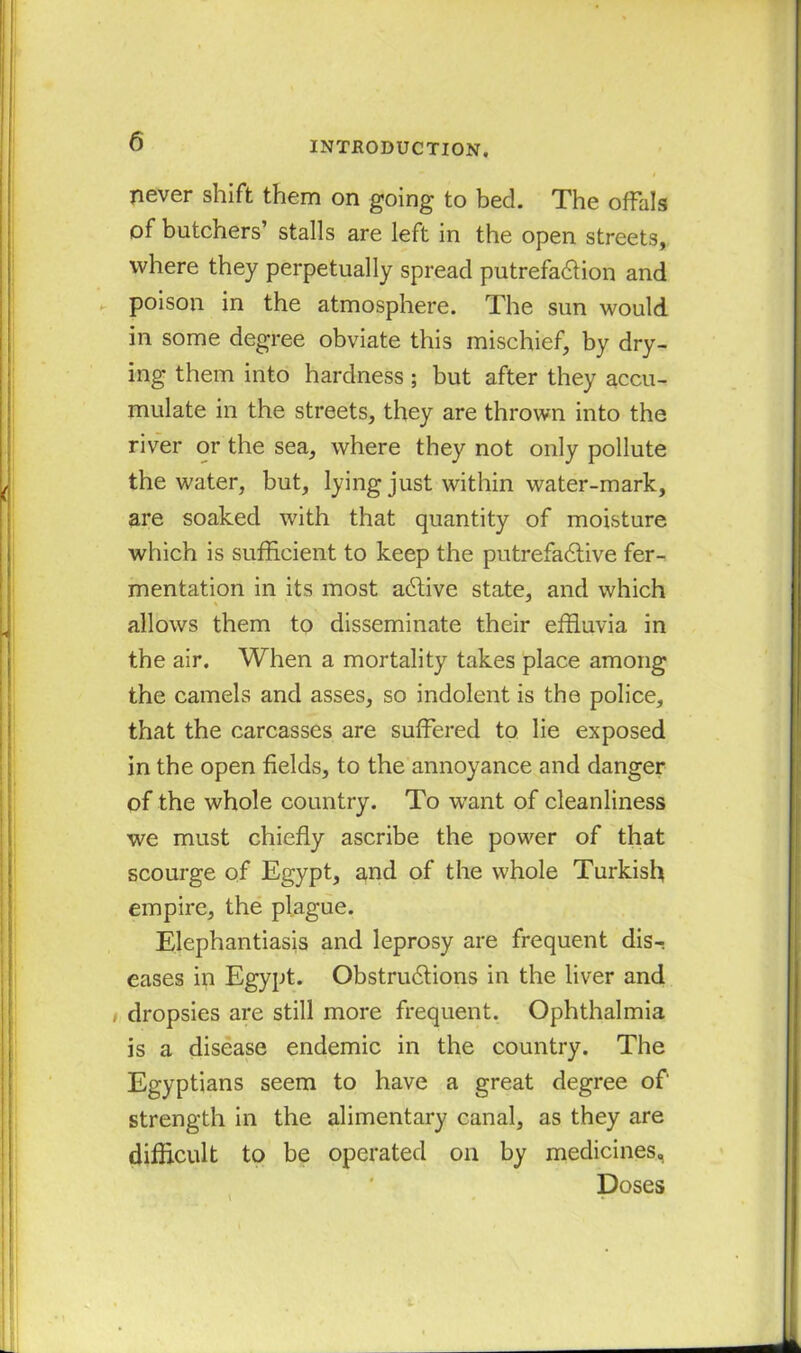 never shift them on going to bed. The offals of butchers’ stalls are left in the open streets, where they perpetually spread putrefaction and poison in the atmosphere. The sun would in some degree obviate this mischief, by dry- ing them into hardness ; but after they accu- mulate in the streets, they are thrown into the river or the sea, where they not only pollute the water, but, lying just within water-mark, are soaked with that quantity of moisture which is sufficient to keep the putrefactive fer- mentation in its most aCtive state, and which allows them to disseminate their effluvia in the air. When a mortality takes place among the camels and asses, so indolent is the police, that the carcasses are suffered to lie exposed in the open fields, to the annoyance and danger of the whole country. To want of cleanliness we must chiefly ascribe the power of that scourge of Egypt, and of the whole Turkish empire, the plague. Elephantiasis and leprosy are frequent dis- eases in Egypt. Obstructions in the liver and i dropsies are still more frequent. Ophthalmia is a disease endemic in the country. The Egyptians seem to have a great degree of strength in the alimentary canal, as they are difficult to be operated on by medicines, Doses