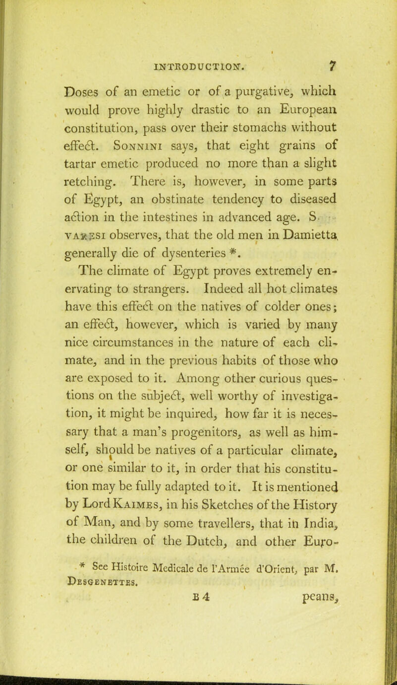 Doses of an emetic or of a purgative, which would prove highly drastic to an European constitution, pass over their stomachs without effedt. Sonnini says, that eight grains of tartar emetic produced no more than a slight retching. There is, however, in some parts of Egypt, an obstinate tendency to diseased adtion in the intestines in advanced age. S- yax ssi observes, that the old men in Damietta generally die of dysenteries *. The climate of Egypt proves extremely en- ervating to strangers. Indeed all hot climates have this efFedt on the natives of colder ones; an efFedt, however, which is varied by many nice circumstances in the nature of each cli- mate, and in the previous habits of those who are exposed to it. Among other curious ques- tions on the subjedt, well worthy of investiga- tion, it might be inquired, how far it is neces- sary that a man’s progenitors, as well as him- self, should be natives of a particular climate, or one similar to it, in order that his constitu- tion may be fully adapted to it. It is mentioned by Lord Kaimes, in his Sketches of the History of Man, and by some travellers, that in India, the children ot the Dutch, and other Eujro- * See Histoire Medicale de l’Armee d’Orient, par M, Desgenettes. B4 peans.