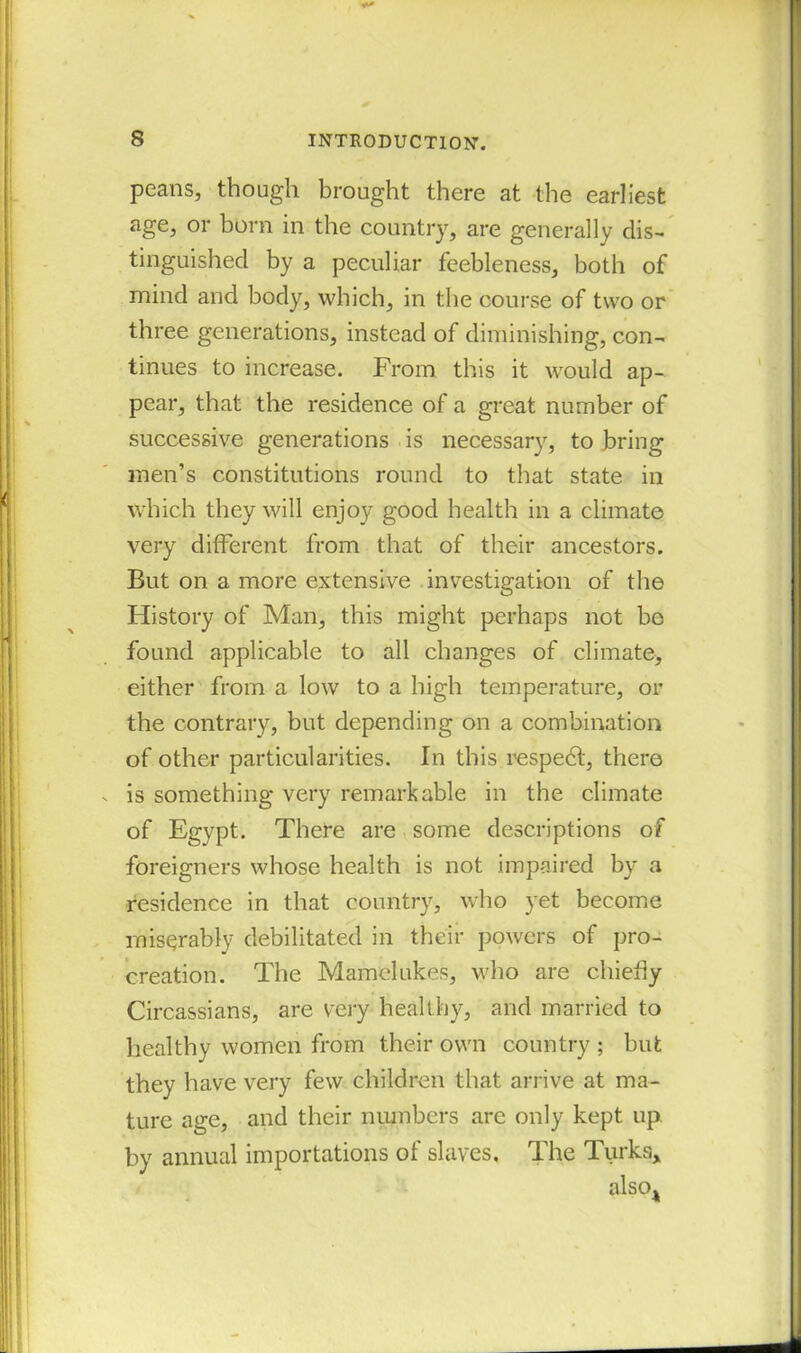 peans, though brought there at the earliest age, or born in the country, are generally dis- tinguished by a peculiar feebleness, both of mind and body, which, in the course of two or three generations, instead of diminishing, con- tinues to increase. From this it would ap- pear, that the residence of a great number of successive generations is necessary, to bring men’s constitutions round to that state in which they will enjoy good health in a climate very different from that of their ancestors. But on a more extensive investigation of the History of Man, this might perhaps not bo found applicable to all changes of climate, either from a low to a high temperature, or the contrary, but depending on a combination of other particularities. In this respedt, there . is something very remarkable in the climate of Egypt. There are some descriptions of foreigners whose health is not impaired by a residence in that country, who yet become miserably debilitated in their powers of pro- creation. The Mamelukes, who are chiefly Circassians, are very healthy, and married to healthy women from their own country ; but they have very few children that arrive at ma- ture age, and their numbers are only kept up by annual importations of slaves. The Turks* also*