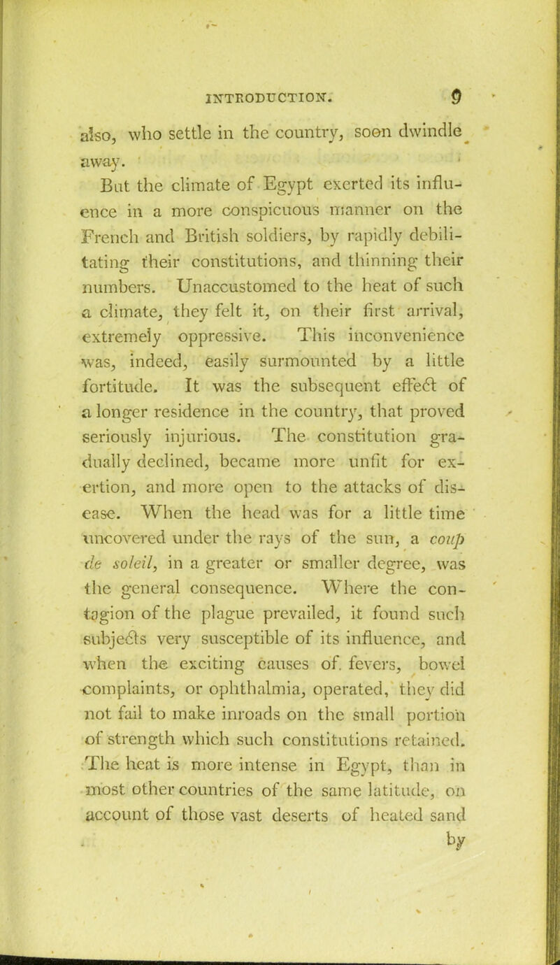 also, who settle in the country, soon dwindle away. But the climate of Egypt exerted its influ- ence in a more conspicuous manner on the French and British soldiers, by rapidly debili- tating their constitutions, and thinning their numbers. Unaccustomed to the heat of such a climate, they felt it, on their first arrival, extremely oppressive. This inconvenience was, indeed, easily surmounted by a little fortitude. It was the subsequent efie6l of a longer residence in the country, that proved seriously injurious. The constitution gra- dually declined, became more unfit for ex- ertion, and more open to the attacks of dis- ease. When the head was for a little time uncovered under the rays of the sun, a coup de soleil, in a greater or smaller degree, was the general consequence. Where the con- tagion of the plague prevailed, it found such subjects very susceptible of its influence, and when the exciting causes of. fevers, bowel complaints, or ophthalmia, operated, they did not fail to make inroads on the small portion of strength which such constitutions retained. The heat is more intense in Egypt, than in most other countries of the same latitude, on account of those vast deserts of heated sand by i