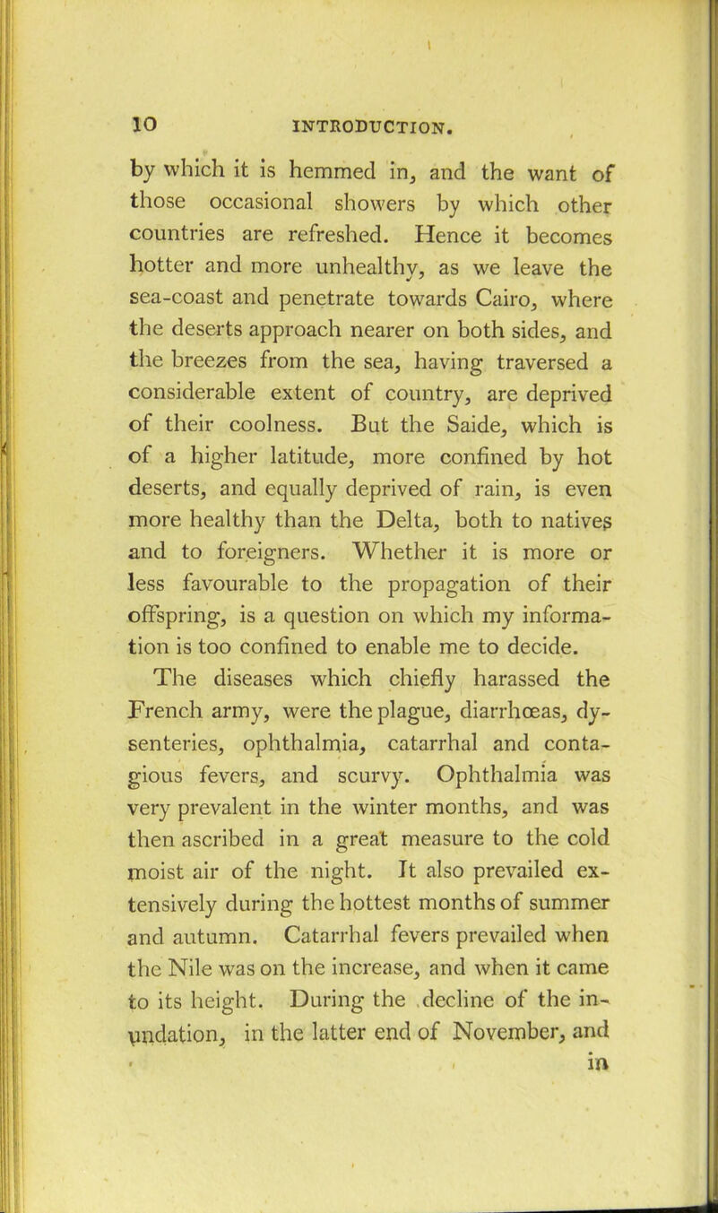 by which it is hemmed in, and the want of those occasional showers by which other countries are refreshed. Hence it becomes hotter and more unhealthy, as we leave the sea-coast and penetrate towards Cairo, where the deserts approach nearer on both sides, and the breezes from the sea, having traversed a considerable extent of country, are deprived of their coolness. But the Saide, which is of a higher latitude, more confined by hot deserts, and equally deprived of rain, is even more healthy than the Delta, both to native? and to foreigners. Whether it is more or less favourable to the propagation of their offspring, is a question on which my informa- tion is too confined to enable me to decide. The diseases which chiefly harassed the French army, were the plague, diarrhoeas, dy- senteries, ophthalmia, catarrhal and conta- gious fevers, and scurvy. Ophthalmia was very prevalent in the winter months, and was then ascribed in a great measure to the cold moist air of the night. It also prevailed ex- tensively during the hottest months of summer and autumn. Catarrhal fevers prevailed wdien the Nile wras on the increase, and when it came to its height. During the decline of the in- yndation, in the latter end of November, and ■ . in
