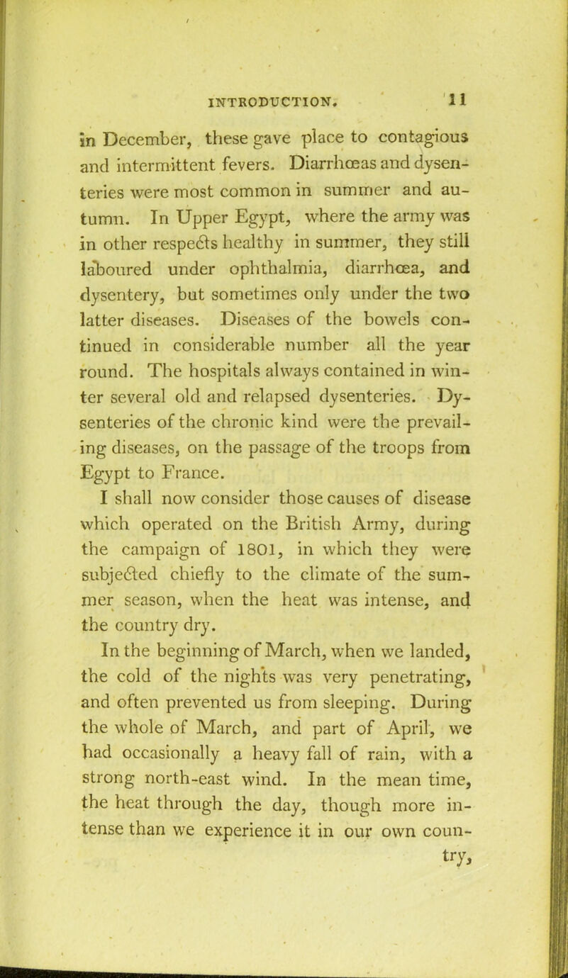 in December, these gave place to contagious and intermittent fevers. Diarrhoeas and dysen- teries were most common in summer and au- tumn. In Upper Egypt, where the army was in other respedts healthy in summer, they still laboured under ophthalmia, diarrhoea, and dysentery, but sometimes only under the two latter diseases. Diseases of the bowels con- tinued in considerable number all the year round. The hospitals always contained in win- ter several old and relapsed dysenteries. Dy- senteries of the chronic kind were the prevail- ing diseases, on the passage of the troops from Egypt to France. I shall now consider those causes of disease which operated on the British Army, during the campaign of 1801, in which they were subjected chiefly to the climate of the sum- mer season, when the heat was intense, and the country dry. In the beginning of March, when we landed, the cold of the nights was very penetrating, and often prevented us from sleeping. During the whole of March, and part of April, we had occasionally a heavy fall of rain, with a strong north-east wind. In the mean time, the heat through the day, though more in- tense than we experience it in our own coun- try.