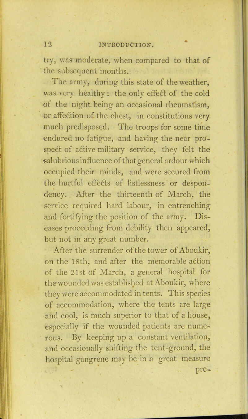 try, was moderate, when compared to that of the subsequent months. The army, during this state of the weather, was very healthy : the only effedl of the cold of the night being an occasional rheumatism, or affedhon of the chest, in constitutions very much predisposed. The troops for some time endured no fatigue, and having the near pro- spedt of adtive military service, they felt the salubrious influence of that general ardour which occupied their minds, and were secured from the hurtful efFedts of listlessness or despon- dency. After the thirteenth of March, the service required hard labour, in entrenching and fortifying the position of the army. Dis- eases proceeding from debility then appeared, but not in any great number. After the surrender of the towrer of Aboukir, on the ISth, and after the memorable adtion of the 21st of March, a general hospital for the wounded was established at Aboukir, where they v'ere accommodated in tents. This species of accommodation, where the tents are large and cool, is much superior to that of a house, especially if the wounded patients are nume- rous. By keeping up a constant ventilation, and occasionally shifting the tent-ground, the hospital gangrene may be in a great measure pre- i \