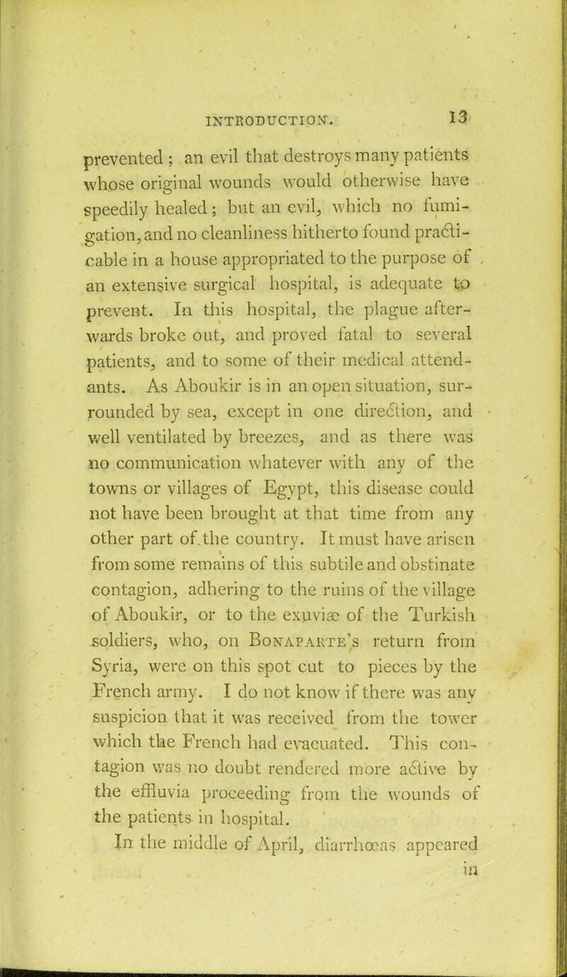 prevented ; an evil that destroys many patients whose original wounds would otherwise have speedily healed; but an evil, which no fumi- gation, and no cleanliness hitherto found practi- cable in a house appropriated to the purpose of , an extensive surgical hospital, is adequate to prevent. In this hospital, the plague after- wards broke out, and proved fatal to several patients, and to some of their medical attend- ants. As Aboukir is in an open situation, sur- rounded by sea, except in one direction, and well ventilated by breezes, and as there was no communication whatever with any of the towns or villages of Egypt, this disease could not have been brought at that time from any other part of.the country. It must have arisen from some remains of this subtile and obstinate contagion, adhering to the ruins of the village of Aboukir, or to the exuviae of the Turkish soldiers, who, on Bonaparte’s return from Syria, were on this spot cut to pieces by the French army. I do not know if there was anv suspicion that it was received from the tower which the French had evacuated. This con- tagion was no doubt rendered more adtive by the effluvia proceeding from the wounds of the patients in hospital. In the middle of April, diarrhoeas appeared ui