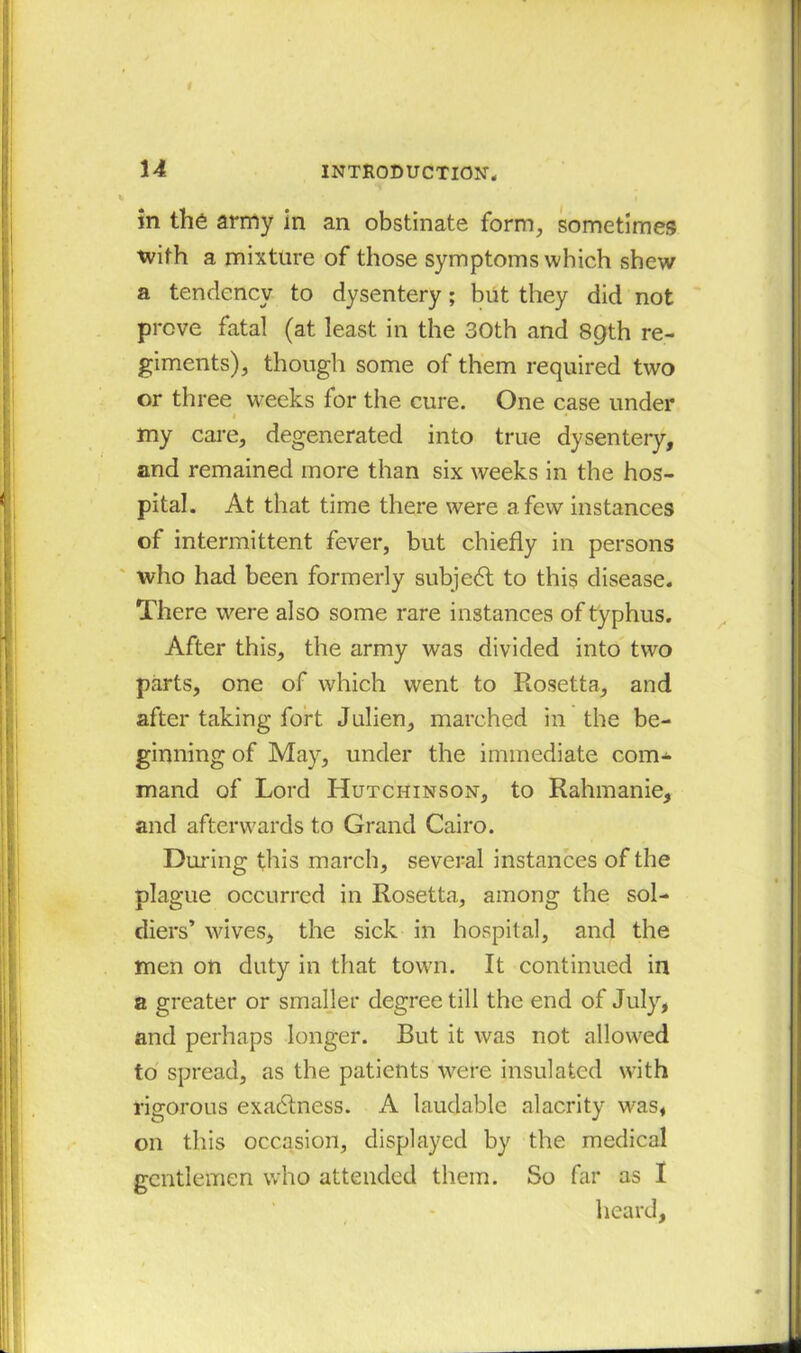 in the army in an obstinate form, sometimes with a mixture of those symptoms which shew a tendency to dysentery; but they did not prove fatal (at least in the 30th and 8gth re- giments), though some of them required two or three weeks for the cure. One case under 1 • my care, degenerated into true dysentery, and remained more than six weeks in the hos- pital. At that time there were a few instances of intermittent fever, but chiefly in persons who had been formerly subject to this disease. There were also some rare instances of typhus. After this, the army was divided into two parts, one of which went to Rosetta, and after taking fort Julien, marched in the be- ginning of May, under the immediate com- mand of Lord Hutchinson, to Rahmanie, and afterwards to Grand Cairo. During this march, several instances of the plague occurred in Rosetta, among the sol- diers’ wives, the sick in hospital, and the men on duty in that town. It continued in a greater or smaller degree till the end of July, and perhaps longer. But it was not allowed to spread, as the patients were insulated with rigorous exactness. A laudable alacrity was, on this occasion, displayed by the medical gentlemen who attended them. So far as I heard,