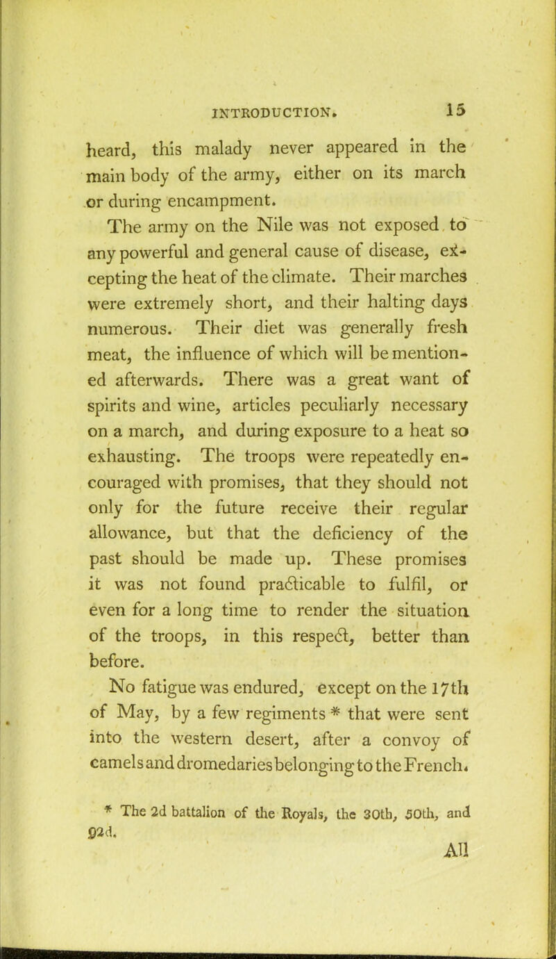 heard, this malady never appeared in the main body of the army, either on its march or during encampment. The army on the Nile was not exposed to any powerful and general cause of disease, ex- cepting the heat of the climate. Their marches were extremely short, and their halting days numerous. Their diet was generally fresh meat, the influence of which will be mention- ed afterwards. There was a great want of spirits and wine, articles peculiarly necessary on a march, and during exposure to a heat so exhausting. The troops were repeatedly en- couraged with promises, that they should not only for the future receive their regular allowance, but that the deficiency of the past should be made up. These promises it was not found practicable to fulfil, or even for a long time to render the situation of the troops, in this respect, better than before. No fatigue was endured, except on the 17th of May, by a few regiments * that were sent into the western desert, after a convoy of camels and dromedaries belonging to the French. * The 2d battalion of the Royals, the 30th, 50th, and ©2d. AU