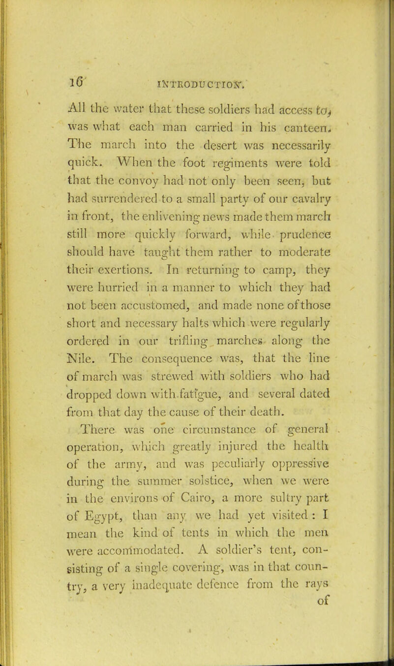 lG IJCTRODU CTIOjiT. All the water that these soldiers had access teq was what each man carried in his canteen* The march into the desert was necessarily quick. When the foot regiments were told that the convoy had not only been seen, but had surrendered to a small party of our cavalry in front, the enlivening news made them march still more quickly forward, while prudence should have taught them rather to moderate their exertions. In returning to camp, they were hurried in a manner to which they had not been accustomed, and made none of those short and necessary halts which were regularly ordered in our trifling marches along the Nile. The consequence was, that the line of march was strewed with soldiers who had i dropped down with fatigue, and several dated from that day the cause of their death. There was one circumstance of general operation, which greatly injured the health of the army, and was peculiarly oppressive during the summer solstice, when we were in the environs of Cairo, a more sultry part of Egypt, than any we had yet visited : I mean the kind of tents in which the men were accommodated. A soldier’s tent, con- sisting of a single covering, was in that coun- try, a very inadequate defence from the rays