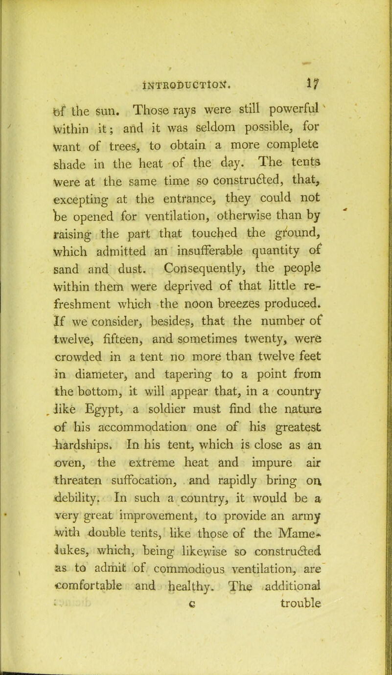 bf the sun. Those rays were still powerful' Within it; and it was seldom possible, for Want of trees, to obtain a more complete shade in the heat of the day. The tents Were at the same time so Constructed, that, excepting at the entrance, they could not be opened for ventilation, otherwise than by raising the part that touched the ground, which admitted an insufferable quantity of sand and dust. Consequently, the people Within them were deprived of that little re- freshment which the noon breezes produced. If we consider, besides, that the number of twelve, fifteen, and sometimes twenty, were crowded in a tent no more than twelve feet in diameter, and tapering to a point from the bottom, it will appear that, in a country „ like Egypt, a soldier must find the nature of his accommodation one of his greatest hardships. In his tent, which is close as an oven, the extreme heat and impure air threaten suffocation, and rapidly bring on debility. In such a country, it would be a very great improvement, to provide an army with double tents, like those of the Marne* lukes, which, being likewise so constructed as to admit of commodious ventilation, are comfortable and healthy. The additional iv* c trouble