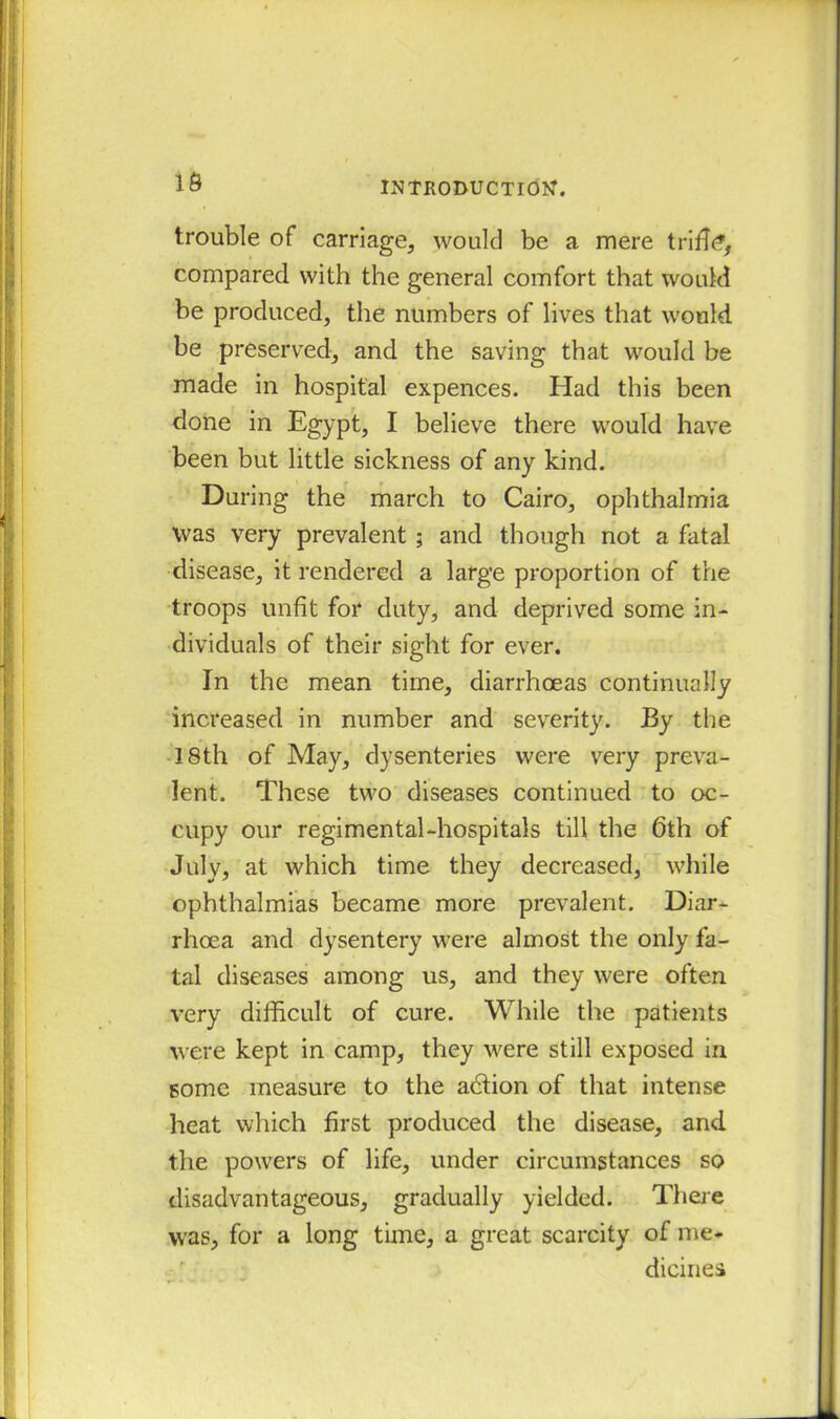 16 trouble of carriage, would be a mere triffi?, compared with the general comfort that would be produced, the numbers of lives that would be preserved, and the saving that would be made in hospital expences. Had this been done in Egypt, I believe there would have been but little sickness of any kind. During the march to Cairo, ophthalmia Was very prevalent ; and though not a fatal disease, it rendered a large proportion of the troops unfit for duty, and deprived some in- dividuals of their sight for ever. In the mean time, diarrhoeas continually increased in number and severity. By the 18th of May, dysenteries were very preva- lent. These two diseases continued to oc- cupy our regimental-hospitals till the 6th of July, at which time they decreased, while ophthalmias became more prevalent. Diar- rhoea and dysentery were almost the only fa- tal diseases among us, and they were often very difficult of cure. While the patients were kept in camp, they were still exposed in some measure to the abtion of that intense heat which first produced the disease, and the powers of life, under circumstances so disadvantageous, gradually yielded. There was, for a long time, a great scarcity of me- dicines