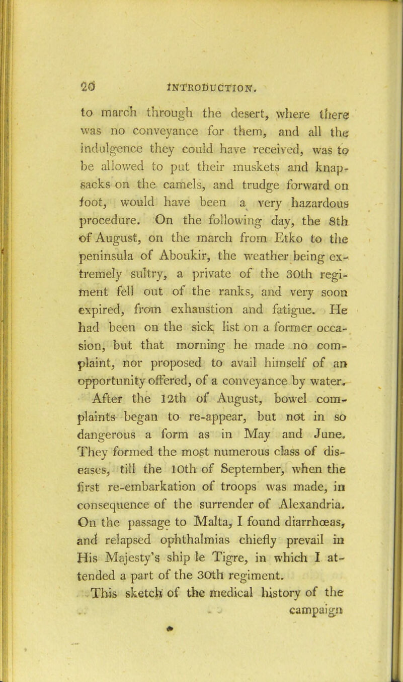 to march through the desert, where there was no conveyance for them, and all the indulgence they could have received, was to be allowed to put their muskets and knap- sacks on the camels, and trudge forward on foot, would have been a very hazardous procedure. On the following day, the 8th of August, on the march from Etko to the peninsula of Aboukir, the weather being ex- tremely sultry, a private of the 30th regi- ment fell out of the ranks, and very soon expired, from exhaustion and fatigue. He had been on the sick list on a former occa- sion, but that morning he made no com- plaint, nor proposed to avail himself of an opportunity offered, of a conveyance by water. After the 12-th of August, bowel com- plaints began to re-appear, but not in so dangerous a form as in May and June. They formed the most numerous class of dis- eases, till the 10th of September, when the first re-embarkation of troops was made, in consequence of the surrender of Alexandria. On the passage to Malta, I found diarrhoeas, and relapsed ophthalmias chiefly prevail in His Majesty’s ship le Tigre, in which I at- tended a part of the 30th regiment. This sketch of the medical history of the - j campaign