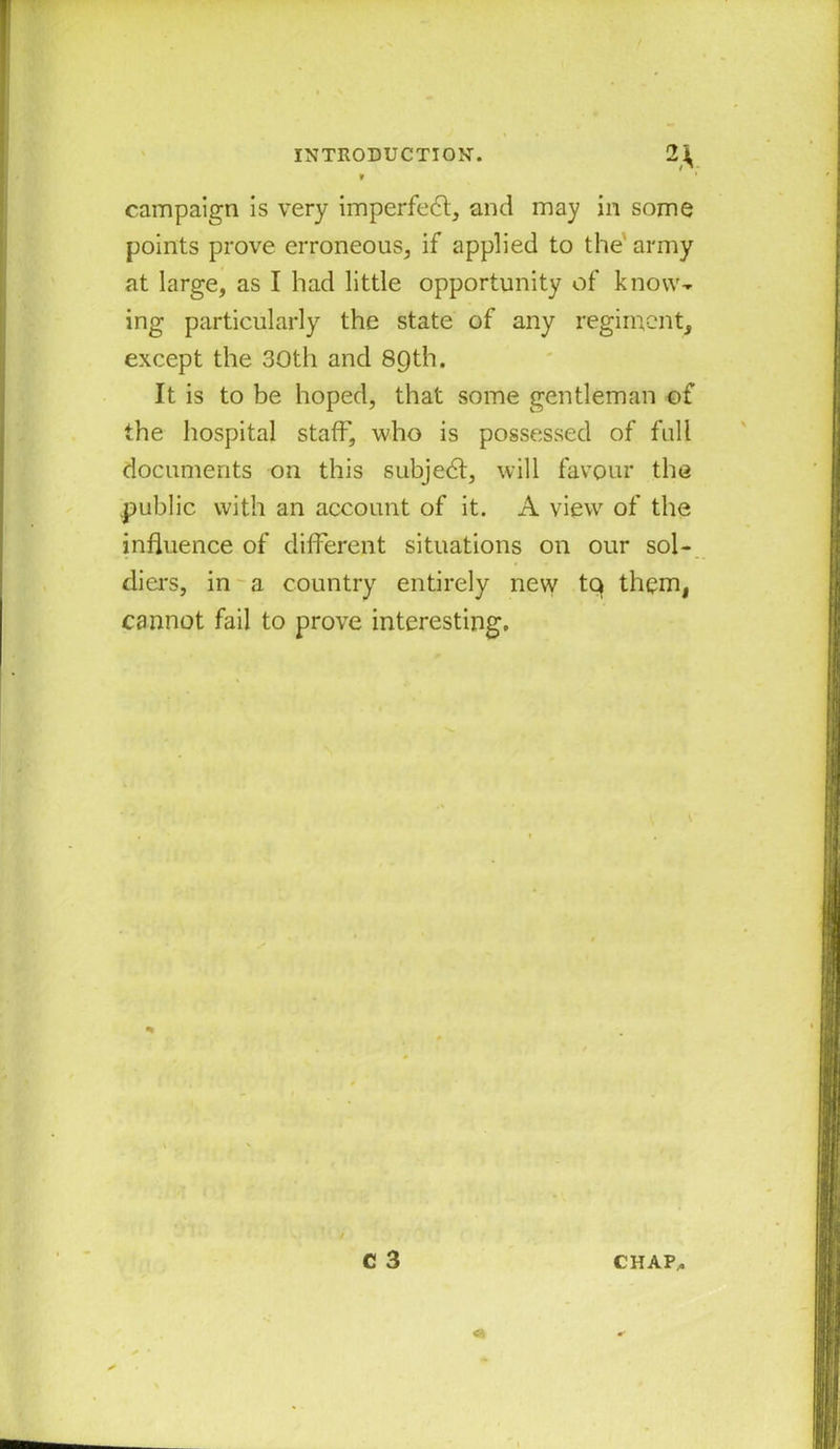 campaign is very imperfedl, and may in some points prove erroneous, if applied to the army at large, as I had little opportunity of know- ing particularly the state of any regiment, except the 30th and 89th. It is to be hoped, that some gentleman of the hospital staff, who is possessed of full documents on this subject, will favour the public with an account of it. A view of the influence of different situations on our sol- diers, in a country entirely new tq them, cannot fail to prove interesting.