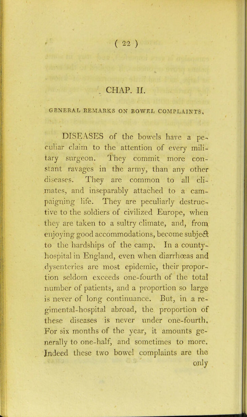. CHAP. If. GENERAL REMARKS ON BOWEL COMPLAINTS. DISEASES of the bowels have a pe- culiar claim to the attention of every mili- tary surgeon. They commit more con- stant ravages in the army, than any other diseases. They are common to all cli- mates, and inseparably attached to a cam- paigning life. They are peculiarly destruc- tive to the soldiers of civilized Europe, when they are taken to a sultry climate, and, from enjoying good accommodations, become subject to the hardships of the camp. In a county- hospital in England, even when diarrhoeas and dysenteries are most epidemic, their propor- tion seldom exceeds one-fourth of the total number of patients, and a proportion so large is never of long continuance. But, in a re- gimental-hospital abroad, the proportion of these diseases is never under one-fourth. For six months of the year, it amounts ge- nerally to one-half, and sometimes to more. Indeed these two bowel complaints are the only