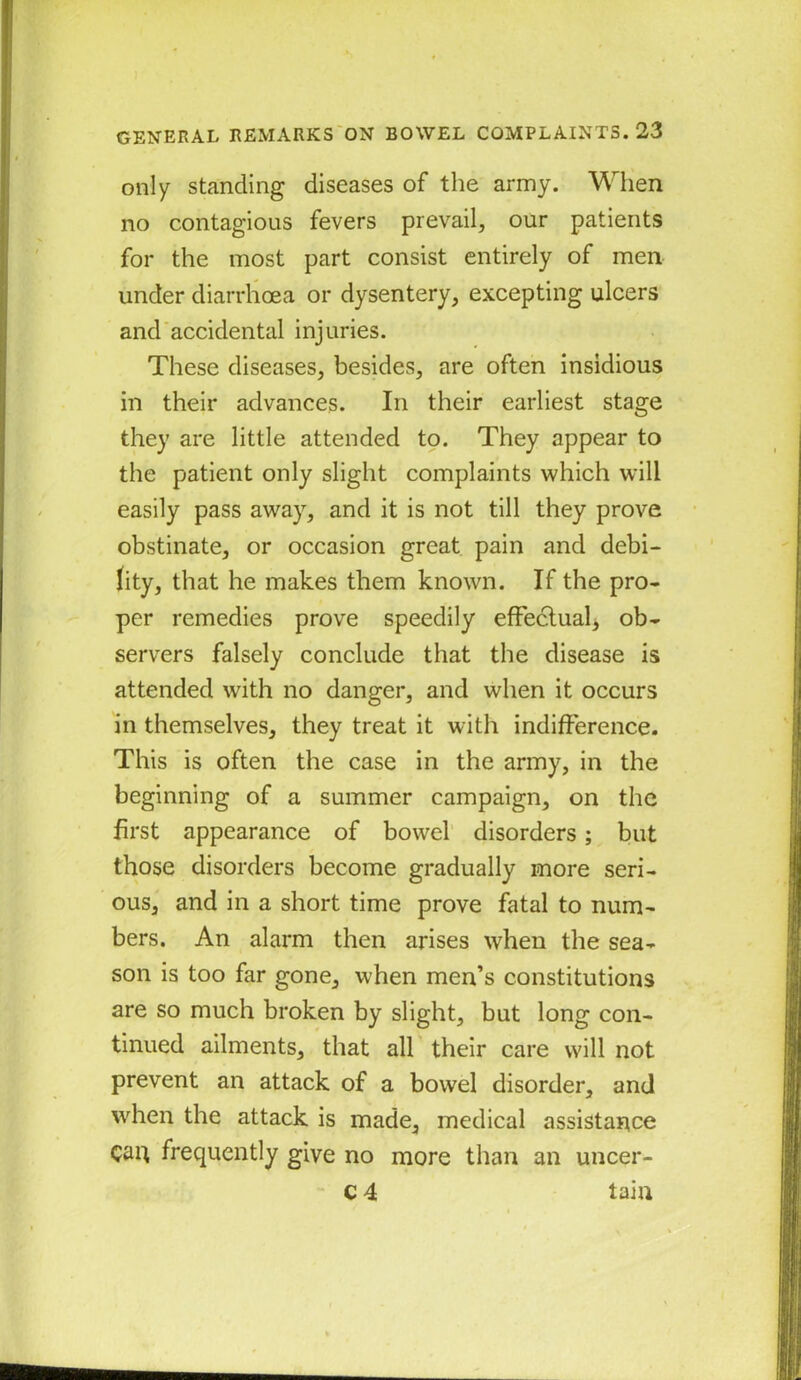 only standing diseases of the army. When no contagious fevers prevail, our patients for the most part consist entirely of men under diarrhoea or dysentery, excepting ulcers and accidental injuries. These diseases, besides, are often insidious in their advances. In their earliest stage they are little attended to. They appear to the patient only slight complaints which will easily pass away, and it is not till they prove obstinate, or occasion great pain and debi- lity, that he makes them known. If the pro- per remedies prove speedily effectual, ob- servers falsely conclude that the disease is attended with no danger, and when it occurs in themselves, they treat it with indifference. This is often the case in the army, in the beginning of a summer campaign, on the first appearance of bowel disorders; but those disorders become gradually more seri- ous, and in a short time prove fatal to num- bers. An alarm then arises when the sea- son is too far gone, when men’s constitutions are so much broken by slight, but long con- tinued ailments, that all their care will not prevent an attack of a bowel disorder, and when the attack is made, medical assistance Can frequently give no more than an uncer- c 4 tain