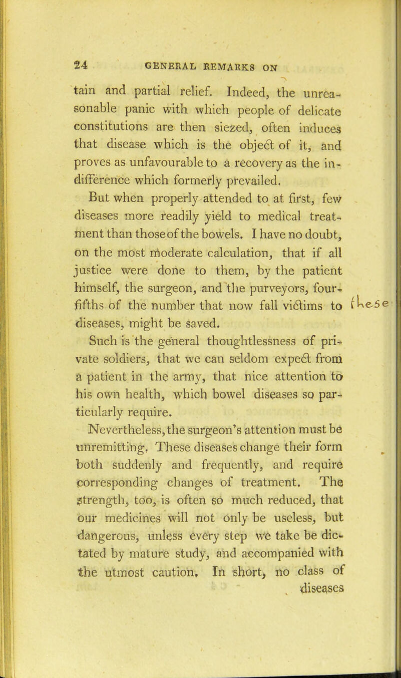 tain and partial relief. Indeed, the unrea- sonable panic with which people of delicate constitutions are then siezed, often induces that disease which is the objedt of it, and proves as unfavourable to a recovery as the in- difference which formerly prevailed. But when properly attended to at first, few diseases more readily yield to medical treat- ment than thoseof the bowels. I have no doubt, on the most moderate calculation, that if all * * justice were done to them, by the patient himself, the surgeon, and the purveyors, four- fifths of the number that now fall vidtims to diseases, might be saved. Such is the general thoughtlessness of pri- vate soldiers, that we can seldom expedt from a patient in the army, that nice attention to his own health, which bowel diseases so par- ticularly require. Nevertheless, the surgeon’s attention must be unremitting. These diseases change their form both suddenly and frequently, and require corresponding changes of treatment. The Strength, too, is often so much reduced, that our medicines will not only be useless, but dangerous, unless every step we take be dic- tated by mature study, and accompanied with the utmost caution. In short, no class of diseases i