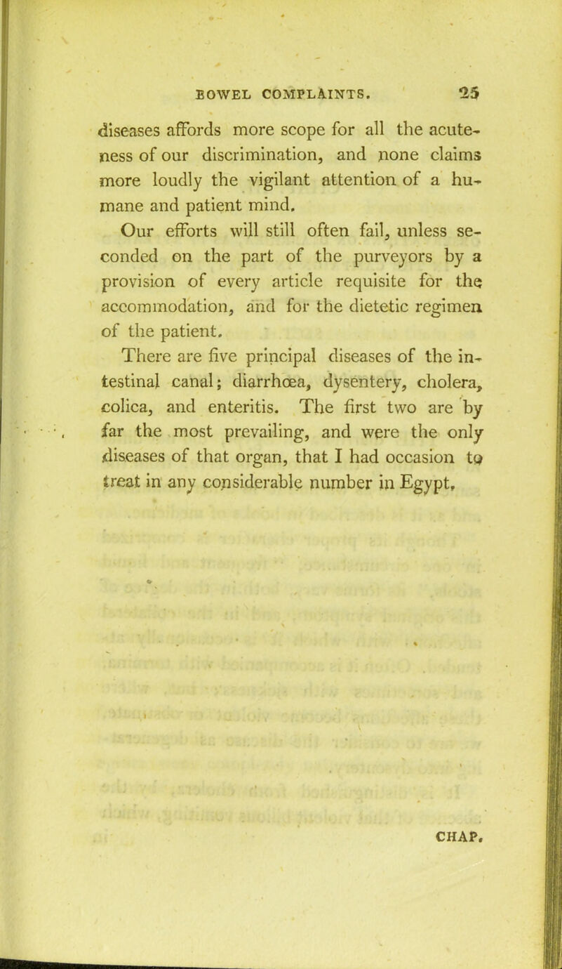 diseases affords more scope for all the acute- ness of our discrimination, and none claims more loudly the vigilant attention of a hu- mane and patient mind. Our efforts will still often fail, unless se- conded on the part of the purveyors by a provision of every article requisite for the accommodation, and for the dietetic regimen of the patient. There are five principal diseases of the in- testinal canal; diarrhoea, dysentery, cholera, colica, and enteritis. The first two are by far the most prevailing, and were the only diseases of that organ, that I had occasion to treat in any considerable number in Egypt,