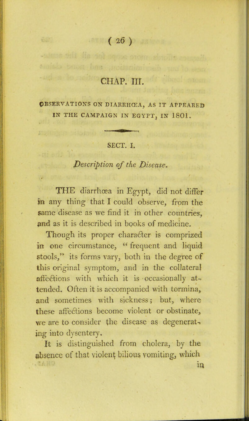 CHAP. III. OBSERVATIONS ON DIARRHCEA, AS IT APPEARED IN THE CAMPAIGN IN EGYPT, IN 1801. SECT. I. , \ description of the Disease. THE diarrhoea in Egypt, did not differ in any thing that I could observe, from the same disease as we find it in other countries, and as it is described in books of medicine. Though its proper character is comprized in one circumstance, “ frequent and liquid stools,” its forms vary, both in the degree of this original symptom, and in the collateral affections with which it is occasionally at- tended. Often it is accompanied with tormina, and sometimes with sickness; but, where these affeCtions become violent or obstinate, we are to consider the disease as degenerat-. ing into dysentery. It is distinguished from cholera, by the absence of that violent bilious vomiting, which iu