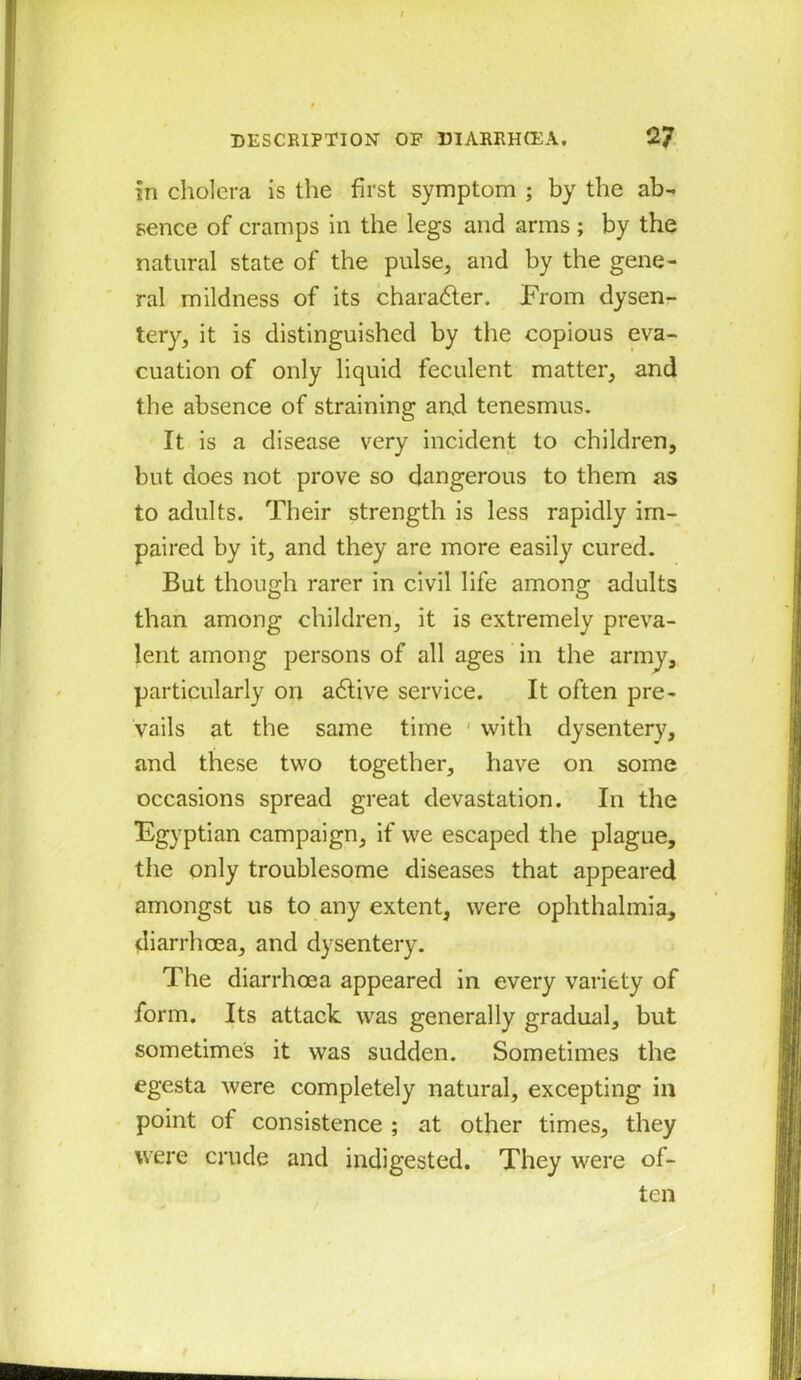 in cholera is the first symptom ; by the ab- sence of cramps in the legs and arms ; by the natural state of the pulse, and by the gene- ral mildness of its charadler. From dysen- tery, it is distinguished by the copious eva- cuation of only liquid feculent matter, and the absence of straining and tenesmus. It is a disease very incident to children, but does not prove so dangerous to them as to adults. Their strength is less rapidly im- paired by it, and they are more easily cured. But though rarer in civil life among adults than among children, it is extremely preva- lent among persons of all ages in the army, particularly on a6live service. It often pre- vails at the same time 1 with dysentery, and these two together, have on some occasions spread great devastation. In the Egyptian campaign, if we escaped the plague, the only troublesome diseases that appeared amongst us to any extent, were ophthalmia, diarrhoea, and dysentery. The diarrhoea appeared in every variety of form. Its attack was generally gradual, but sometimes it was sudden. Sometimes the egesta were completely natural, excepting in point of consistence ; at other times, they were crude and indigested. They were of- ten