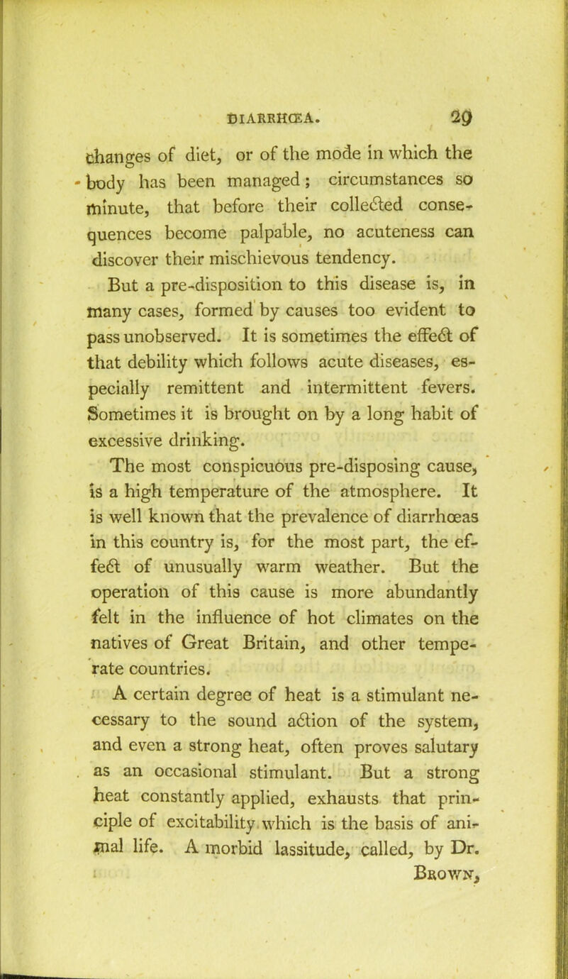 changes of diet, or of the mode in which the body has been managed; circumstances so minute, that before their collected conse- quences become palpable, no acuteness can discover their mischievous tendency. But a pre-disposition to this disease is, in many cases, formed by causes too evident to pass unobserved. It is sometimes the effedt of that debility which follows acute diseases, es- pecially remittent and intermittent fevers. Sometimes it is brought on by a long habit of excessive drinking. The most conspicuous pre-disposing cause, t is a high temperature of the atmosphere. It is well known that the prevalence of diarrhoeas in this country is, for the most part, the ef- fedt of unusually warm weather. But the operation of this cause is more abundantly felt in the influence of hot climates on the natives of Great Britain, and other tempe- rate countries. A certain degree of heat is a stimulant ne- cessary to the sound adtion of the system, and even a strong heat, often proves salutary as an occasional stimulant. But a strong heat constantly applied, exhausts that prin- ciple of excitability which is the basis of anh inal life. A morbid lassitude, called, by Dr. Brown,