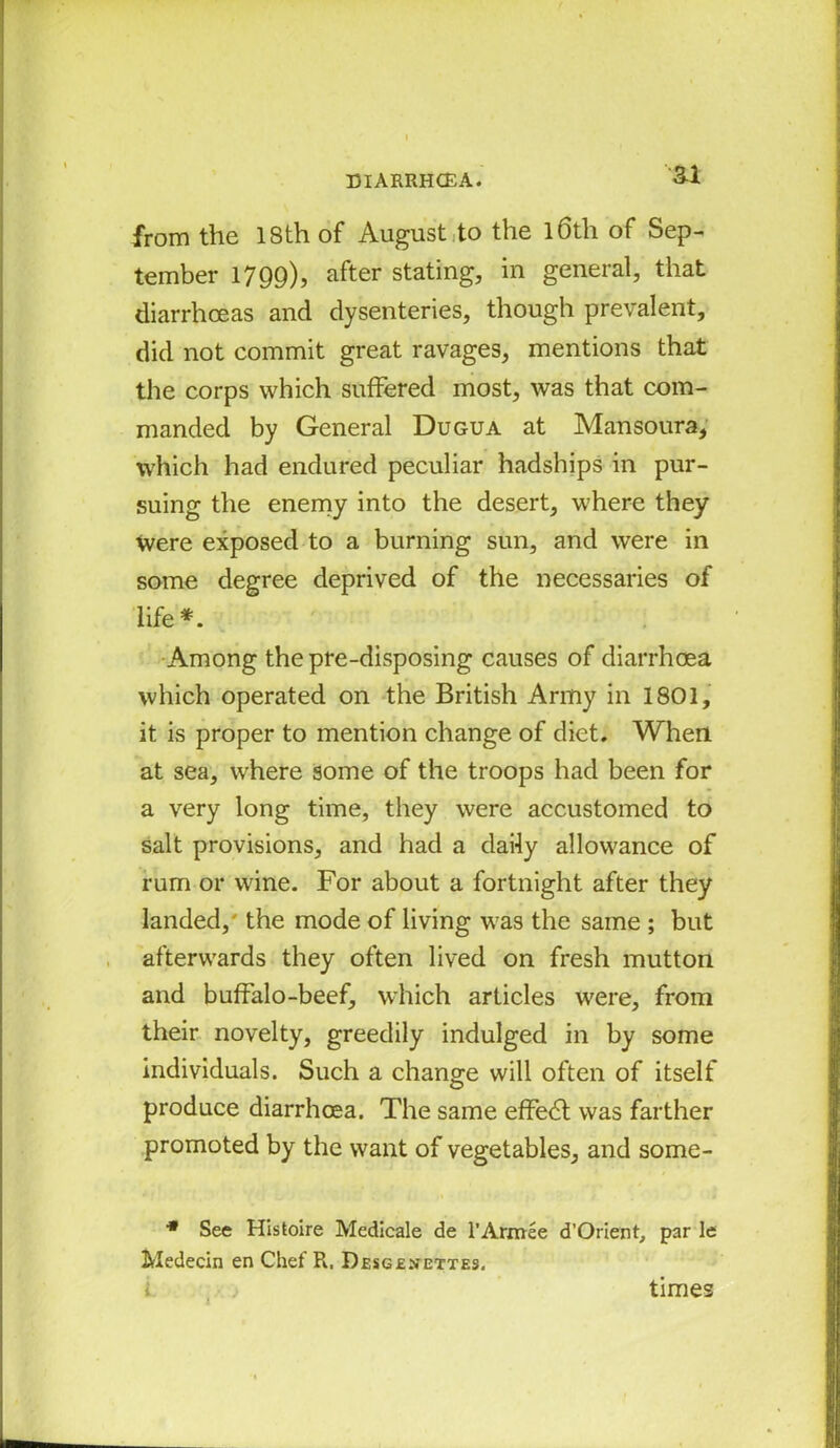 ai from the 18th of August to the l6th of Sep- tember 1799), after stating, in general, that diarrhoeas and dysenteries, though prevalent, did not commit great ravages, mentions that the corps which sufFered most, was that com- manded by General Dugua at Mansoura, which had endured peculiar hadships in pur- suing the enemy into the desert, where they Were exposed to a burning sun, and were in some degree deprived of the necessaries of life *. Among the pre-disposing causes of diarrhoea which operated on the British Army in 1801, it is proper to mention change of diet. When at sea, where some of the troops had been for a very long time, they were accustomed to salt provisions, and had a daily allowance of rum or wine. For about a fortnight after they landed,' the mode of living was the same ; but afterwards they often lived on fresh mutton and buffalo-beef, which articles were, from their novelty, greedily indulged in by some individuals. Such a change will often of itself produce diarrhoea. The same effe6t was farther promoted by the want of vegetables, and some- * See Histoire Medicale de l’Armee d’Orient, par le Medecin en Chef Pi, Desgenettes. times