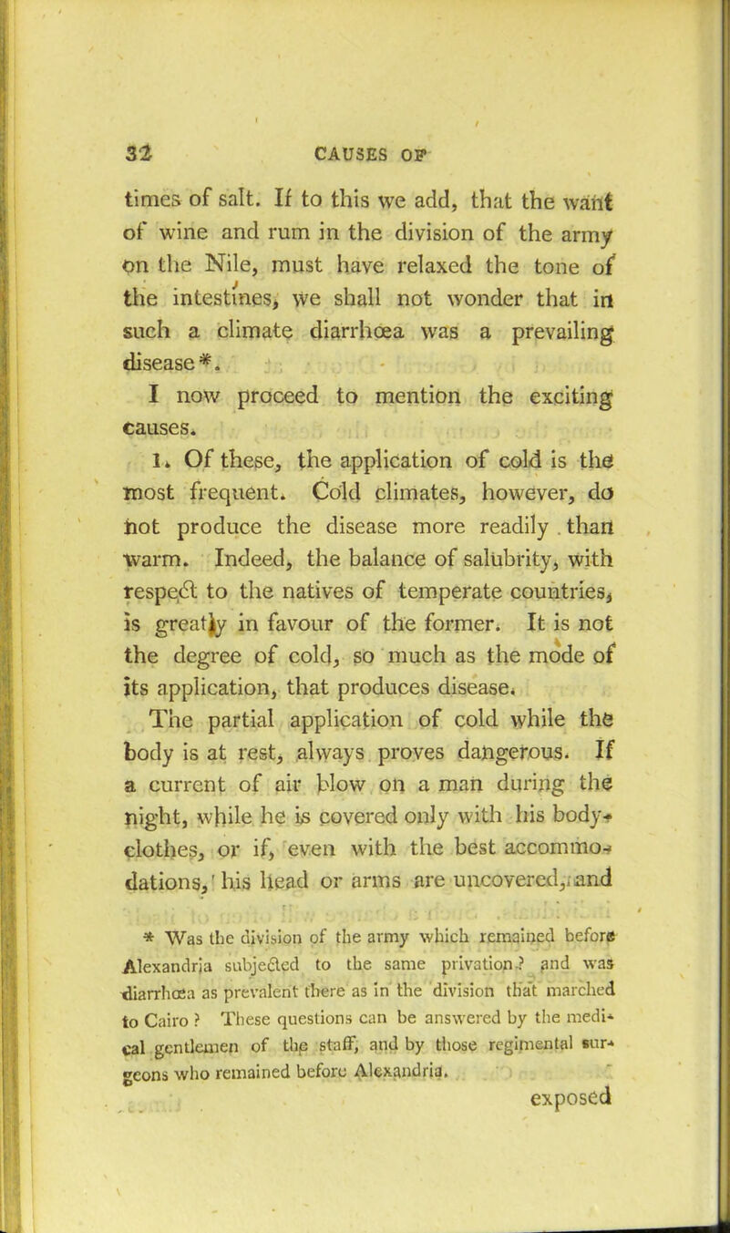 times of salt. If to this we add, that the want of wine and rum in the division of the army on the Nile, must have relaxed the tone of the intestines* we shall not wonder that in such a climate diarrhoea was a prevailing disease *. I now proceed to mention the exciting causes. I. Of these, the application of cold is the most frequent. Cold climates, however, do hot produce the disease more readily . than warm. Indeed, the balance of salubrity, with respedl to the natives of temperate countries* is greatly in favour of the former. It is not the degree of cold, so much as the mode of its application, that produces disease* The partial application of cold while the body is at rest, always proves dangerous. If a current of air blow on a man during the night, while he is covered only with his body* clothes, or if, even with the best accommo* Rations,'his head or arms are uncovered,,and *. ■ . r r; , 1 * * Was the division of the army which remained before Alexandria subjedted to the same privation.? and was diarrhoea as prevalent there as in the division that marched to Cairo ? These questions can be answered by the medi* cal gentlemen of thp staff, and by those regimental sur-* geons who remained before Alexandria. exposed