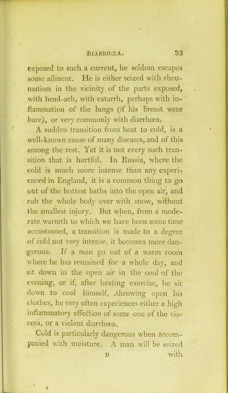 exposed to such a current, he seldom escapes some ailment. He is either seized with rheu- matism in the vicinity of the parts exposed, with head-ach, with catarrh, perhaps with in- flammation of the lungs (if his breast were bare), or very commonly with diarrhoea. A sudden transition from heat to cold, is a well-known cause of many diseases, and of this among the rest. Yet it is not every such tran- sition that is hurtful. In Russia, where the cold is much more intense than any experi- enced in England, it is a common tiling to go out of the hottest baths into the open air, and rub the whole body over with snow, without the smallest injury. But when, from a mode- rate warmth to which we have been some time accustomed, a transition is made to a degree of cold not very intense, it becomes more dan- -gerous. If a man go out of a warm room where he has remained for a whole day, and sit down in the open air in the cool of the evening, or if, after heating exercise, he sit down to cool himself, .throwing open his clothes, he very often experiences either a high inflammatory affection of some one of the vis- cera, or a violent diarrhoea. Cold is particularly dangerous when accom- panied with moisture. A man will be seized d with D