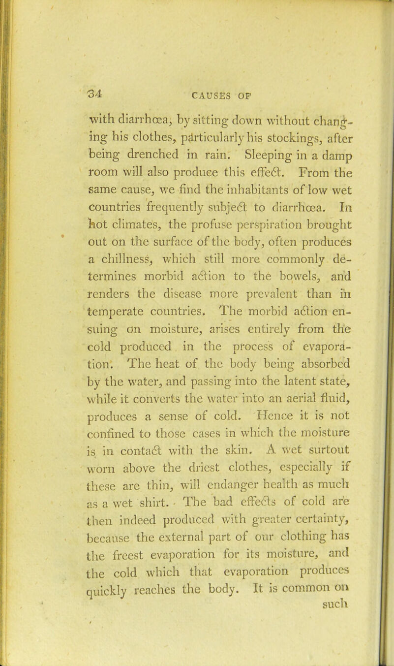 with diarrhoea, by sitting down without chang- ing his clothes, particularly his stockings, after being drenched in rain. Sleeping in a damp room will also produce this effedt. From the same cause, we find the inhabitants of low wet countries frequently subjedt to diarrhoea. In hot climates, the profuse perspiration brought out on the surface of the body, often produces a chillness, which still more commonly de- termines morbid adlion to the bowels, and renders the disease more prevalent than iii temperate countries. The morbid adtion en- suing on moisture, arises entirely from the cold produced in the process of evapora- tion. The heat of the body being absorbed by the water, and passing into the latent state, while it converts the water into an aerial fluid, produces a sense of cold. Hence it is not confined to those cases in which the moisture is in contadl with the skin. A wet surtout worn above the driest clothes, especially if these are thin, will endanger health as much as a wet shirt. The bad effedts of cold are then indeed produced with greater certainty, because the external part of our clothing has the freest evaporation for its moisture, and the cold which that evaporation produces quickly reaches the body. It is common on such