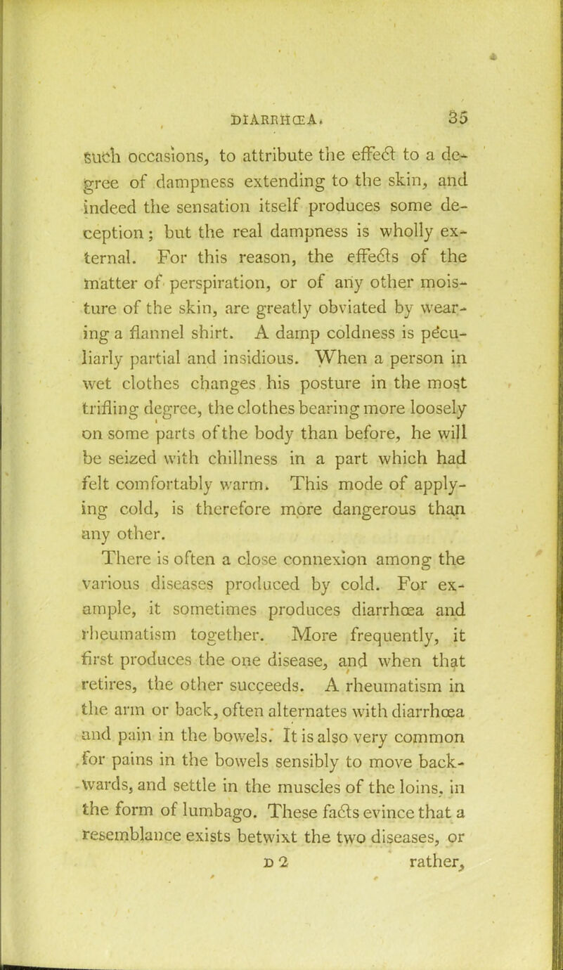 Such occasions, to attribute the effect to a de- gree of dampness extending to the skin, and indeed the sensation itself produces some de- ception ; but the real dampness is wholly ex- ternal. For this reason, the effedts of the matter of perspiration, or of any other mois- ture of the skin, are greatly obviated by wear- ing a flannel shirt. A damp coldness is pecu- liarly partial and insidious. When a person in wet clothes changes his posture in the most trifling degree, the clothes bearing more loosely on some parts of the body than before, he will be seized with chillness in a part which had felt comfortably warm. This mode of apply- ing cold, is therefore more dangerous than, any other. There is often a close connexion among the various diseases produced by cold. For ex- ample, it sometimes produces diarrhoea and rheumatism together. More frequently, it first produces the one disease, and when that retires, the other succeeds. A rheumatism in the arm or back, often alternates with diarrhoea and pain in the bowels.' It is also very common for pains in the bowels sensibly to move back- wards, and settle in the muscles of the loins, in the form of lumbago. These fadts evince that a resemblance exists betwixt the two diseases, or d 2 rather.