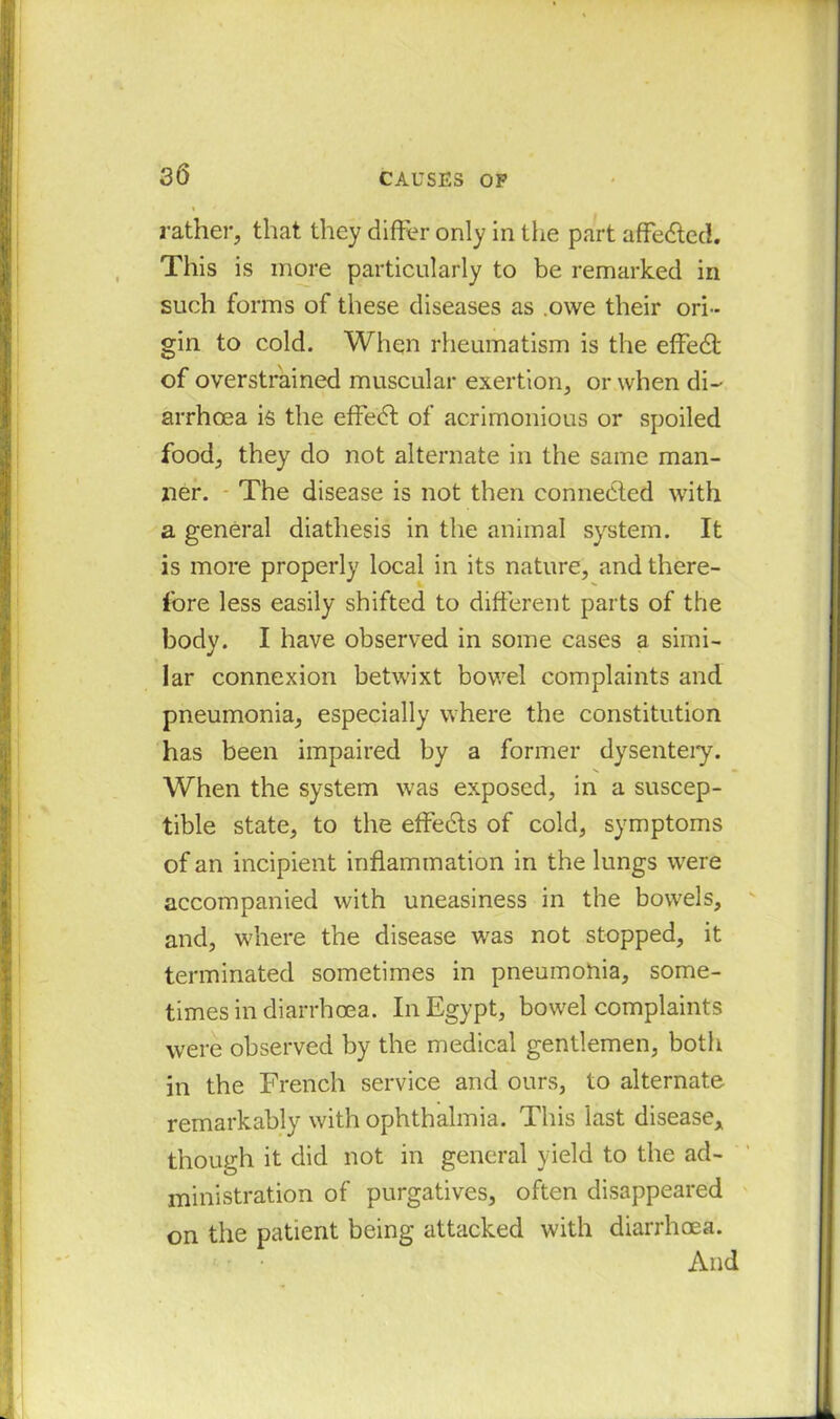 rather, that they differ only in the part affedted. This is more particularly to be remarked in such forms of these diseases as .owe their ori- gin to cold. When rheumatism is the effedt of overstrained muscular exertion, or when di- arrhoea is the effedt of acrimonious or spoiled food, they do not alternate in the same man- ner. The disease is not then connected with a general diathesis in the animal system. It is more properly local in its nature, and there- fore less easily shifted to different parts of the body. I have observed in some cases a simi- lar connexion betwixt bowel complaints and pneumonia, especially where the constitution has been impaired by a former dysentery. When the system was exposed, in a suscep- tible state, to the effedts of cold, symptoms of an incipient inflammation in the lungs were accompanied with uneasiness in the bowels, and, where the disease was not stopped, it terminated sometimes in pneumohia, some- times in diarrhoea. In Egypt, bowel complaints were observed by the medical gentlemen, both in the French service and ours, to alternate remarkably with ophthalmia. This last disease* though it did not in general yield to the ad- ministration of purgatives, often disappeared on the patient being attacked with diarrhoea. And
