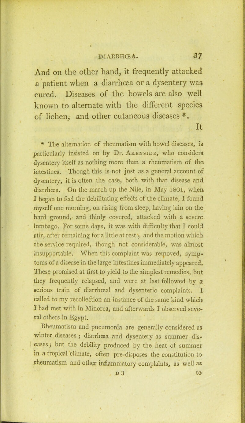 And on the other hand, it frequently attacked a patient when a diarrhoea or a dysentery was cured. Diseases of the bowels are also well known to alternate with the different species of lichen, and other cutaneous diseases *. It * The alternation of rheumatism with bowel diseases, is particularly insisted on by Dr. Akenside, who considers dysentery itself as nothing more than a rheumatism of the intestines. Though this is not just as a general account of dysentery, it is often the case, both with that disease and diarrhoea. On the march up the Nile, in May 1801, when I began to feel the debilitating effe&s of the climate, I found myself one morning, on rising from sleep, having lain on the hard ground, and thinly covered, attacked with a severe lumbago. For some days, it was with difficulty that I could stir, after remaining for a little at rest; and the motion which the service required, though not considerable, was almost insupportable. When this complaint was rerpoved, symp- toms of a disease in the large intestines immediately appeared. These promised at first to yield to the simplest remedies, but they frequently relapsed, and were at last followed by a serious train of diarrheeal and dysenteric complaints. I called to my recolle£lion an instance of the same kind which I had met with in Minorca, and afterwards I observed seve- ral others in Egypt. Rheumatism and pneumonia are generally considered as winter diseases ; diarrhoea and dysentery as summer dis- eases ; but the debility produced by the heat of summer in a tropical climate, often pre-disposes the constitution to rheumatism and other inflammatory complaints, as well as v 3 to