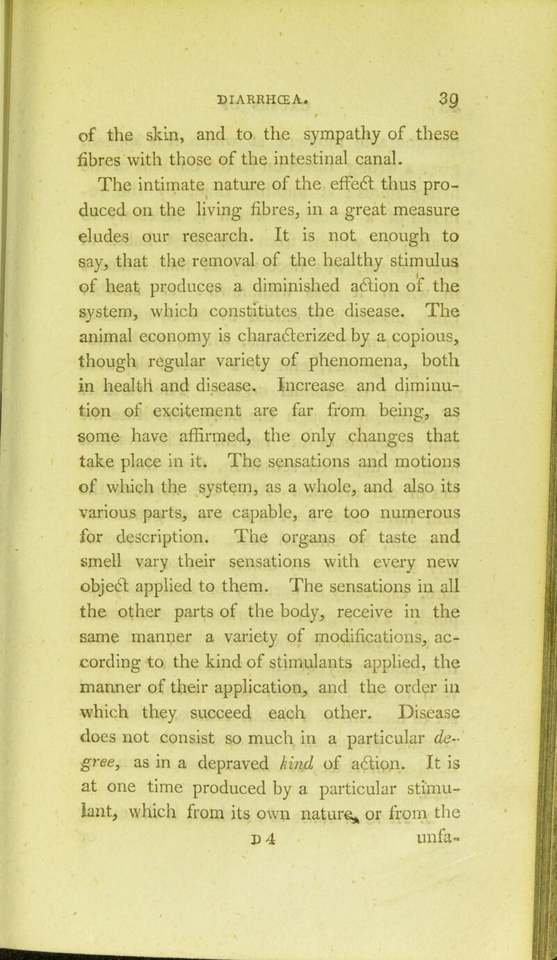 / of the skin, and to the sympathy of these fibres with those of the intestinal canal. The intimate nature of the effedt thus pro- duced on the living fibres, in a great measure eludes our research. It is not enough to say, that the removal of the healthy stimulus of heat produces a diminished adtion of the system, which constitutes the disease. The animal economy is characterized by a copious, though regular variety of phenomena, both in health and disease. Increase and diminu- tion of excitement are far from being, as some have affirmed, the only changes that take place in it. The sensations and motions of which the system, as a whole, and also its various parts, are capable, are too numerous for description. The organs of taste and smell vary their sensations with every new objedt applied to them. The sensations in all the other parts of the body, receive in the same manner a variety of modifications, ac- cording to the kind of stimulants applied, the manner of their application, and the order in which they succeed each other. Disease does not consist so much in a particular de- gree, as in a depraved kind of adtion. It is at one time produced by a particular stimu- lant, which from its own nature* or from the d 4 unfa-