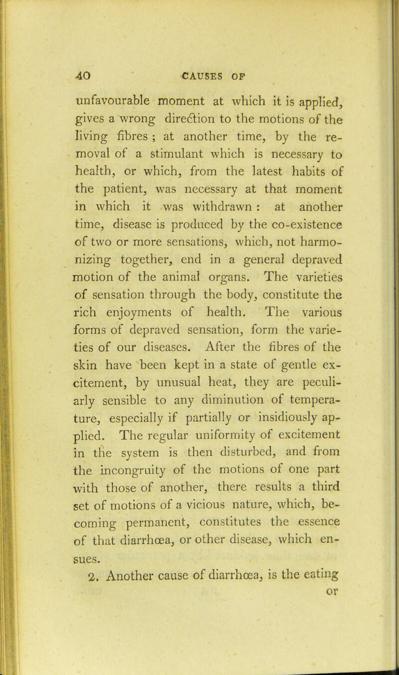 unfavourable moment at which it is applied, gives a wrong direction to the motions of the living fibres ; at another time, by the re- moval of a stimulant which is necessary to health, or which, from the latest habits of the patient, was necessary at that moment in which it was withdrawn : at another time, disease is produced by the co-existence of two or more sensations, which, not harmo- nizing together, end in a general depraved motion of the animal organs. The varieties of sensation through the body, constitute the rich enjoyments of health. The various forms of depraved sensation, form the varie- ties of our diseases. After the fibres of the skin have been kept in a state of gentle ex- citement, by unusual heat, they are peculi- arly sensible to any diminution of tempera- ture, especially if partially or insidiously ap- plied. The regular uniformity of excitement in the system is then disturbed, and from the incongruity of the motions of one part with those of another, there results a third set of motions of a vicious nature, which, be- coming permanent, constitutes the essence of that diarrhoea, or other disease, which en- sues. 2. Another cause of diarrhoea, is the eating or