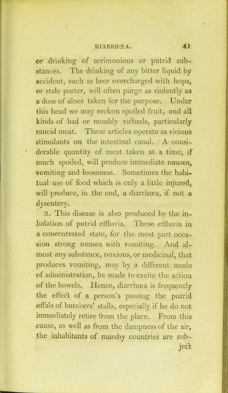 I DIARRHCEA. 41 or drinking of acrimonious or putrid sub- stances. The drinking of any bitter liquid by accident., such as beer overcharged with hops, or stale porter, will often purge as violently as a dose of aloes taken for the purpose. Under this head we may reckon spoiled fruit, and all kinds of bad or mouldy victuals, particularly rancid meat. These articles operate as vicious stimulants on the intestinal canal. A consi- derable quantity of meat taken at a time, if much spoiled, will produce immediate nausea, vomiting and looseness. Sometimes the habi*. tual use of food which is only a little injured, will produce, in the end, a diarrhoea, if not a dysentery. 0 3. This disease is also produced by the in- halation of putrid effluvia. These effluvia in a concentrated state, for the most part occa- sion strong nausea with vomiting. And al- most any substance, noxious, or medicinal, that produces vomiting, may by a different mode of administration, be made to excite the adtion of the bowels. Hence, diarrhoea is frequently the effedl of a person’s passing the putrid offals of butchers’ stalls, especially if he do not immediately retire from the place. From this cause, as well as from the dampness of the air, the inhabitants of marshy countries are sub- ject