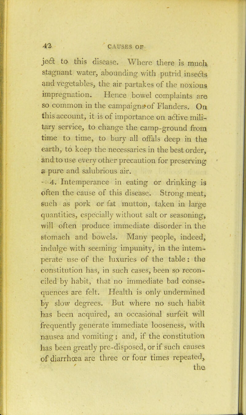 je6t to this disease. Where there is much stagnant water, abounding with putrid insedts and vegetables, the air partakes of the noxious impregnation. Hence bowel complaints are so common in the campaign^of Flanders. On this account, it is of importance on adtive mili- tary service, to change the camp-ground from time to time, to bury all offals deep in the earth, to keep the necessaries in the best order, and to use every other precaution for preserving a pure and salubrious air. - 4. Intemperance in eating or drinking is often the cause of this disease. Strong meat, such as pork or fat mutton, taken in large quantities, especially without salt or seasoning-, will often produce immediate disorder in the stomach and bowels. Many people, indeed, indulge with seeming impunity, in the intem- perate use of the luxuries of the table : the constitution has, in such cases, been so recon- ciled by habit, that no immediate bad conse- quences are felt. Health is only undermined by slow degrees. But where no such habit has been acquired, an occasional surfeit will frequently generate immediate looseness, with nausea and vomiting; and, if the constitution has been greatly pre-disposed, or if such causes of diarrhoea are three or four times repeated, ' ' * the