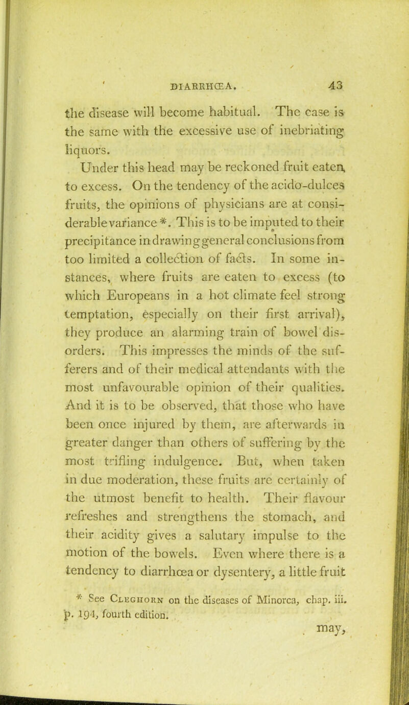 the disease will become habitual. The case is the same with the excessive use of inebriating liquors. Under this head may be reckoned fruit eaten, to excess. On the tendency of the acido-dulces fruits, the opinions of physicians are at consi- derable variance *. This is to be imputed to their precipitance in drawing general conclusions from too limited a collection of fadls. In some in- stances, where fruits are eaten to excess (to which Europeans in a hot climate feel strong temptation, especially on their first arrival), they produce an alarming train of bowel dis- orders. This impresses the minds of the suf- ferers and of their medical attendants with the most unfavourable opinion of their qualities. And it is to be observed, that those who have been once injured by them, are afterwards in greater danger than others of suffering by the most trifling indulgence. But, when taken in due moderation, these fruits are certainly of the utmost benefit to health. Their flavour ✓ • l . refreshes and strengthens the stomach, and their acidity gives a salutary impulse to the motion of the bowels. Even where there is a tendency to diarrhoea or dysentery, a little fruit * See Cleghorn on the diseases of Minorca, chap. iii. p. 194, fourth edition. . may.