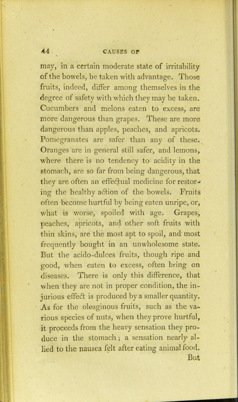 may, in a certain moderate state of irritability of the bowels, be taken with advantage. Those fruits, indeed, differ among themselves in the degree of safety with which they may be taken. Cucumbers and melons eaten to excess, are more dangerous than grapes. These are more dangerous than apples, peaches, and apricots. Pomegranates are safer than any of these. Oranges are in general still safer, and lemons, where there is no tendency to acidity in the stomach, are so far from being dangerous, that they are often an effectual medicine for restor-* ing the healthy adlion of the bowels. Fruits often become hurtful by being eaten unripe, or, what is worse, spoiled with age. Grapes, peaches, apricots, and other soft fruits with thin skins, are the most apt to spoil, and most frequently bought in an unwholesome state. But the acido-dulces fruits, though ripe and good, when eaten to excess, often bring on diseases. There is only this difference, that when they are not in proper condition, the in- jurious effect is produced by a smaller quantity. As for the oleaginous fruits, such as the va- rious species of nuts, when they prove hurtful, it proceeds from the heavy sensation they pro- duce in the stomach; a sensation nearly- al- lied to the nausea felt after eating animal food. But