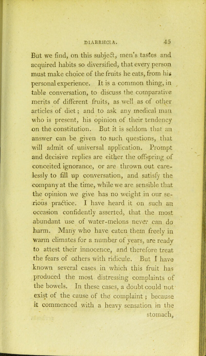 Bat we find, on this subject, men’s tastes and acquired habits so diversified, that every person must make choice of the fruits he eats, from his personal experience. It is a common thing, in table conversation, to discuss the comparative merits of different fruits, as well as of other articles of diet; and to ask any medical man who is present, his opinion of their tendency on the constitution. But it is seldom that an answer can be given to such questions, that will admit of universal application. Prompt and decisive replies are either the offspring of conceited ignorance, or are thrown out care- lessly to fill up conversation, and satisfy the company at the time, while we are sensible that the opinion we give has no weight in our se- rious practice. I have heard it on such an occasion confidently asserted, that the most abundant use of water-melons neve:* can do harm. Many who have eaten them freely in warm climates for a number of years, are readv to attest their innocence, and therefore treat the fears of others with ridicule. But I have known several cases in which this fruit has produced the most distressing complaints of the bowels. In the.se cases, a doubt could not exist ot the cause of the complaint ; because it commenced with a heavy sensation in the stomach,