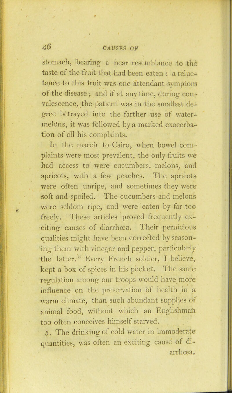 stomach, bearing a near resemblance to the taste of the fruit that had been eaten : a reluc- tance to this fruit was one attendant symptom of the disease ; and if at any time, during con- valescence, the patient was in the smallest de- gree betrayed into the farther use of water- meldns, it was followed by a marked exacerba- tion of all his complaints. In the march to Cairo, when bowel com- plaints were most prevalent, the only fruits we had access to were cucumbers, melons, and apricots, with a few peaches. The apricots were often unripe, and sometimes they were soft and spoiled. The cucumbers and melons were seldom ripe, and were eaten by far too freely. These articles proved frequently ex- citing causes of diarrhoea. Their pernicious qualities might have been corredted by season- ing them with vinegar and pepper, particularly the latter.' Every French soldier, I believe, kept a box of spices in his pocket. The same regulation among our troops would have more influence on the preservation of health in a warm climate, than such abundant supplies of ✓ animal food, without which an Englishman too often conceives himself starved. 5. The drinking of cold water in immoderate quantities, was often an exciting cause of di- arrhoea.
