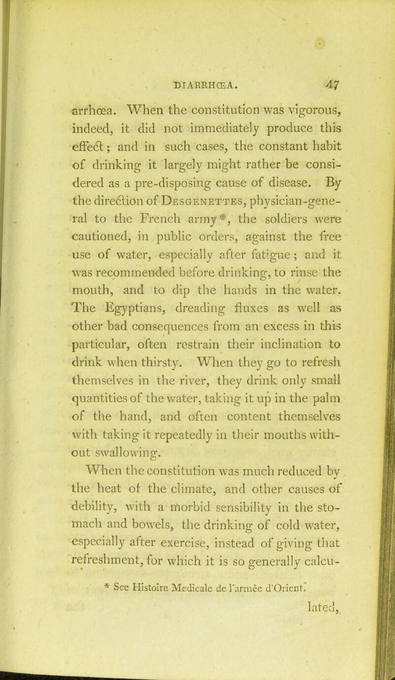 arrhoea. When the constitution was vigorous, indeed, it did not immediately produce this effedt; and in such cases, the constant habit of drinking it largely might rather be consi- dered as a pre-disposing cause of disease. By the direction of Desgenettes, physician-gene- ral to the French army*, the soldiers were cautioned, in public orders, against the free use of water, especially after fatigue ; and it was recommended before drinking, to rinse the mouth, and to dip the hands in the water. The Egyptians, dreading fluxes as well as other bad consequences from an excess in this * particular, often restrain their inclination to drink when thirsty. When they go to refresh themselves in the river, they drink only small quantities of the water, taking it up in the palm of the hand, and often content themselves with taking it repeatedly in their mouths with- out swallowing. When the constitution was much reduced by the heat of the climate, and other causes of debility, with a morbid sensibility in the sto- mach and bowels, the drinking of cold water, especially after exercise, instead of giving that refreshment, for which it is so generally calcu- * See Histoire Medicale de l’armee d'Oricnt. lated.