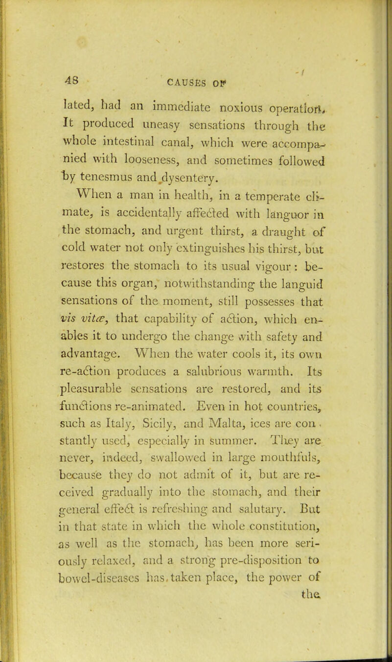 lated, had an immediate noxious operation. It produced uneasy sensations through the whole intestinal canal, which were accompa- nied with looseness, and sometimes followed hy tenesmus and dysentery. When a man in health, in a temperate cli- mate, is accidentally affedfed with languor in the stomach, and urgent thirst, a draught of cold water not only extinguishes his thirst, but restores the stomach to its usual vigour : be- cause this organ, notwithstanding the languid sensations of the moment, still possesses that vis vitce, that capability of action, which en- ables it to undergo the change with safety and advantage. When the water cools it, its own re-adlion produces a salubrious warmth. Its pleasurable sensations are restored, and its functions re-animated. Even in hot countries, such as Italy, Sicily, and Malta, ices are con, stantly used, especially in summer. They are never, indeed, swallowed in large mouthfuls, because they do not admit of it, but are re- ceived gradually into the stomach, and their general effedl is refreshing and salutary. But in that state in which the whole constitution, as well as the stomach, has been more seri- ously relaxed, and a strong pre-disposition to bowel-diseases has. taken place, the power of the,