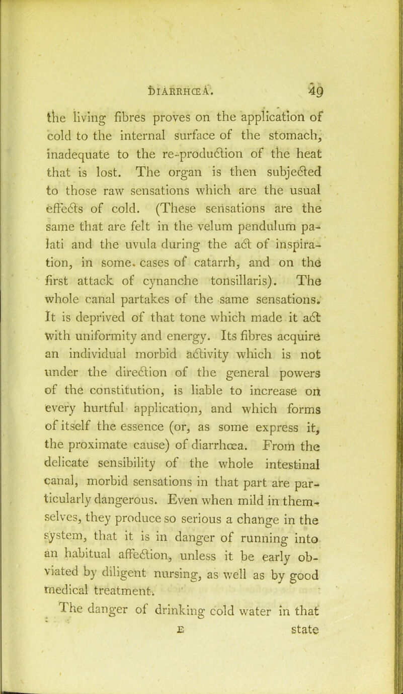 the living fibres proves on the application of colcl to the internal surface of the stomach, inadequate to the re-produ<5tion of the heat that is lost. The organ is then subjected to those raw sensations which are the usual effects of cold. (These sensations are the same that are felt in the velum pendulum pa- lati and the uvula during the a6t of inspira- tion, in some, cases of catarrh, and on the first attack of cynanche tonsillaris). The whole canal partakes of the same sensations. It is deprived of that tone which made it adt with uniformity and energy. Its fibres acquire an individual morbid adlivity which is not under the direction of the general powers of the constitution, is liable to increase on every hurtful application, and which forms of itself the essence (or, as some express it, the proximate cause) of diarrhoea. From the delicate sensibility of the whole intestinal canal, morbid sensations in that part are par- ticularly dangerous. Even when mild in them- selves, they produce so serious a change in the system, that it is in danger of running into an habitual affedtion, unless it be early ob- viated by diligent nursing, as well as by good medical treatment; I he danger of drinking cold water in that £ state