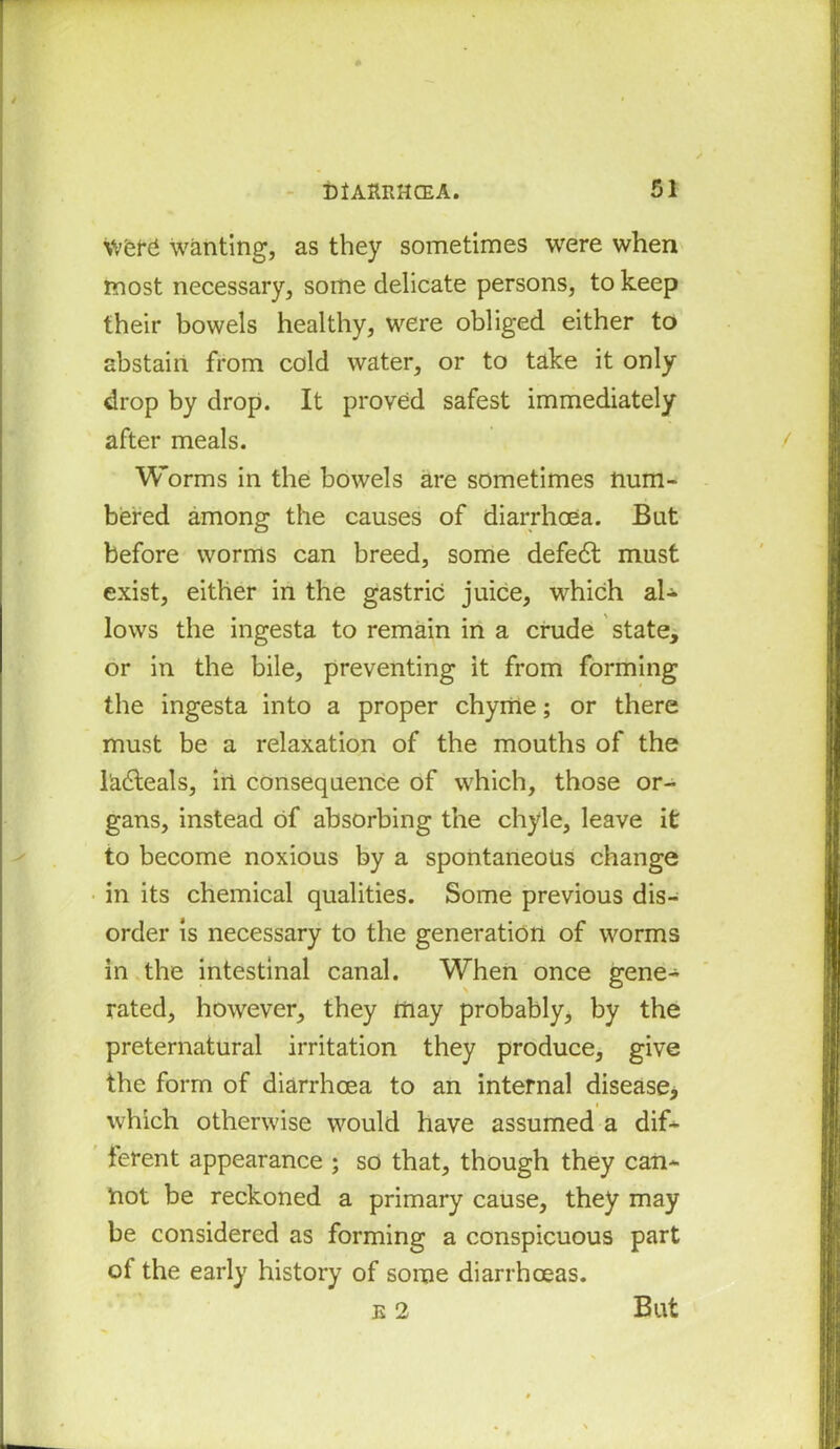 were} wanting, as they sometimes were when most necessary, some delicate persons, to keep their bowels healthy, were obliged either to abstain from cold water, or to take it only drop by drop. It proved safest immediately after meals. Worms in the bowels are sometimes num- bered among the causes of diarrhoea. But before worms can breed, some defedt must exist, either in the gastric juice, which al- lows the ingesta to remain in a crude state, or in the bile, preventing it from forming the ingesta into a proper chyme; or there must be a relaxation of the mouths of the 1'adteals, in consequence of which, those or- gans, instead of absorbing the chyle, leave it to become noxious by a spontaneous change in its chemical qualities. Some previous dis- order is necessary to the generation of worms in the intestinal canal. When once gene- rated, however, they may probably, by the preternatural irritation they produce, give the form of diarrhoea to an internal disease, which otherwise would have assumed a dif- ferent appearance ; so that, though they can- not be reckoned a primary cause, they may be considered as forming a conspicuous part of the early history of some diarrhoeas.