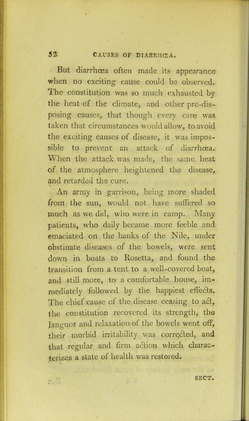 But diarrhoea often made its appearance when no exciting cause could be observed. The constitution was so much exhausted by the heat of the climate, and other pre-dis- posing causes, that though every care was taken that circumstances would allow, to avoid the exciting causes of disease, it wTas impos- sible to prevent an attack of diarrhoea. When the attack was made, the same heat of the atmosphere heightened the disease, and retarded the cure. An army in garrison, being more shaded from the sun, would not have suffered so much as we did, who were in camp. Many patients, who daily became more feeble and emaciated on the banks of the Nile, under obstinate diseases of the bowels, were sent down in boats to Rosetta, and found the transition from a tent to a well-covered boat, and still more, to a comfortable house, im- mediately followed by the happiest effedts. The chief cause of the disease ceasing to act, the constitution recovered its strength, the languor and relaxation of the bowels went off, their morbid irritability was corr^dted, and that regular and firm adtion which charac- terizes a state of health was restored. SECT.
