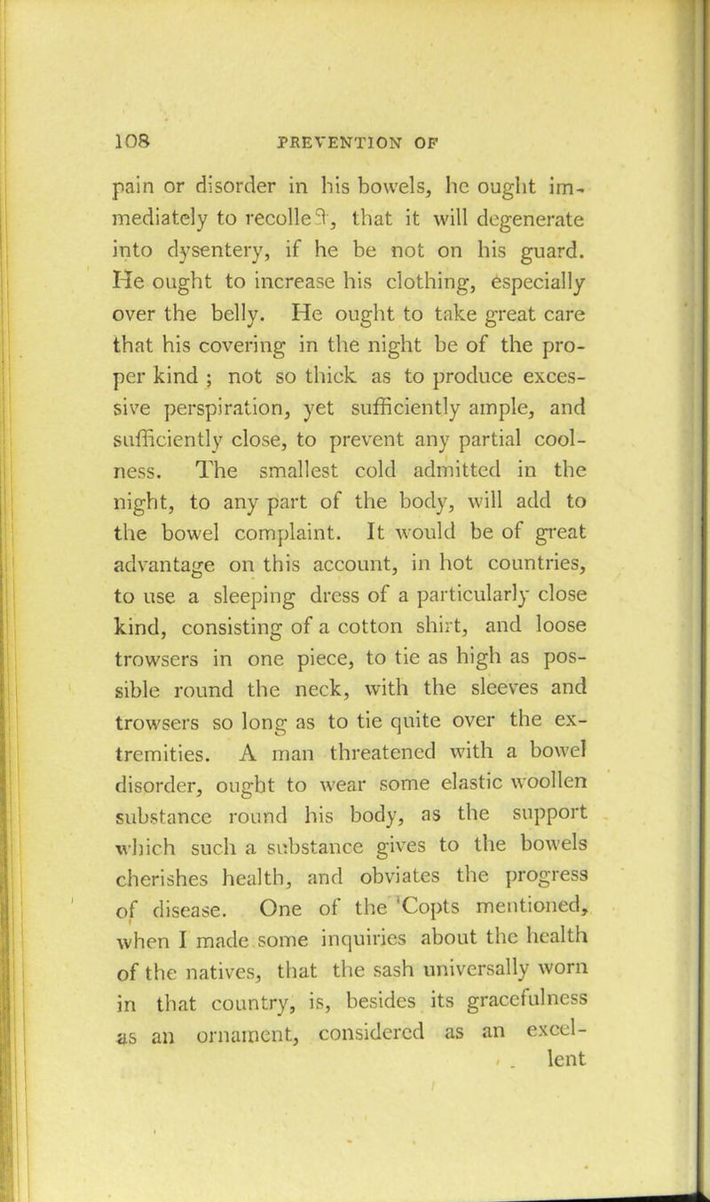 pain or disorder in his bowels, he ought im- mediately to recoiled, that it will degenerate into dysentery, if he be not on his guard. He ought to increase his clothing, especially over the belly. He ought to take great care that his covering in the night be of the pro- per kind ; not so thick as to produce exces- sive perspiration, yet sufficiently ample, and sufficiently close, to prevent any partial cool- ness. The smallest cold admitted in the night, to any part of the body, will add to the bowel complaint. It would be of great advantage on this account, in hot countries, to use a sleeping dress of a particularly close kind, consisting of a cotton shirt, and loose trowsers in one piece, to tie as high as pos- sible round the neck, with the sleeves and trowsers so long as to tie quite over the ex- tremities. A man threatened with a bowel disorder, ought to wear some elastic woollen substance round his body, as the support which such a substance gives to the bowels cherishes health, and obviates the progress of disease. One of the 'Copts mentioned, when I made.some inquiries about the health of the natives, that the sash universally worn in that country, is, besides its gracefulness as an ornament, considered as an excel- . . lent