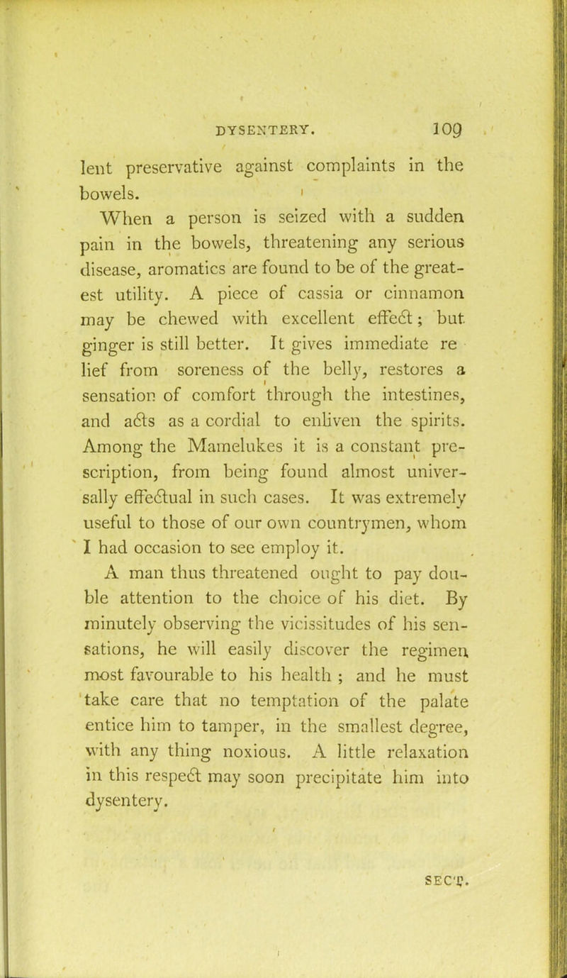 / lent preservative against complaints in the bowels. 1 When a person is seized with a sudden pain in the bowels, threatening any serious disease, aromatics are found to be of the great- est utility. A piece of cassia or cinnamon may be chewed with excellent effedt; but. ginger is still better. It gives immediate re lief from soreness of the belly, restores a sensation of comfort through the intestines, and adls as a cordial to enliven the spirits. Among the Mamelukes it is a constant pre- scription, from being found almost univer- sally effedtual in such cases. It was extremely useful to those of our own countrymen, whom I had occasion to see employ it. A man thus threatened ought to pay dou- ble attention to the choice of his diet. By minutely observing the vicissitudes of his sen- sations, he will easily discover the regimen most favourable to his health ; and he must take care that no temptation of the palate entice him to tamper, in the smallest degree, with any thing noxious. A little relaxation in this respedt may soon precipitate him into dysentery. sect.