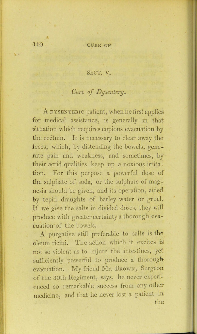 SECT. V. I Cure of Dysentery. A dysenteric patient, when he first applies for medical assistance, is generally in that situation which requires copious evacuation by the redtum. It is necessary to clear away the feces, which, by distending the bowels, gene- rate pain and weakness, and sometimes, by their acrid qualities keep up a noxious irrita- tion. For this purpose a powerful dose of the sulphate of soda, or the sulphate of mag- nesia should be given, and its operation, aided by tepid draughts of barley-water or gruel. If we give the salts in divided doses, they will produce with greater certainty a thorough eva- cuation of the bowels. A purgative still preferable to salts is the oleum ricini. The adtion which it excites is not so violent as to injure the intestines, yet sufficiently powerful to produce a thorough evacuation. My friend Mr. Brown, Surgeon of the 30th Regiment, says, he never experi- enced so remarkable success from any other medicine, and that he never lost a patient m the