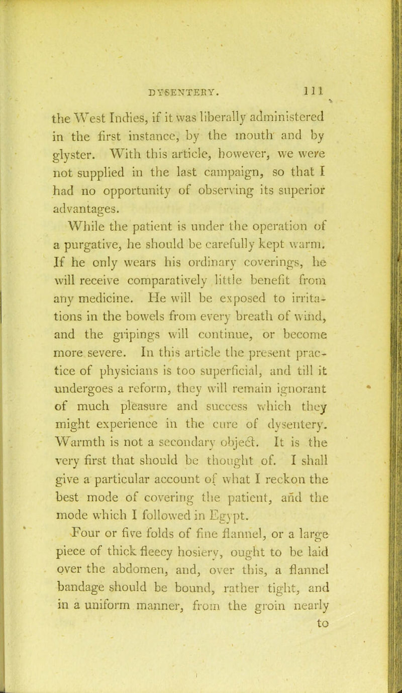 the West Indies, if it was liberally administered in the first instance, by the mouth and by glyster. With this article, however, we were not supplied in the last campaign, so that I had no opportunity of observing its superior advantages. While the patient is under the operation of a purgative, he should be carefully kept warm. If he only wears his ordinary coverings, he will receive comparatively little benefit from any medicine. He will be exposed to irrita- tions in the bowels from every breath of wind, and the gripings will continue, or become more severe. In this article the present prac- tice of physicians is too superficial, and till it undergoes a reform, they will remain ignorant of much pleasure and success which they might experience in the cure of dysentery. Warmth is not a secondary object. It is the very first that should be thought of. I shall give a particular account of what I reckon the best mode of covering the patient, and the mode which I followed in Egypt. Four or five folds of fine flannel, or a large piece of thick fleecy hosiery, ought to be laid over the abdomen, and, over this, a flannel bandage should be bound, rather tight, and in a uniform manner, from the groin nearly to